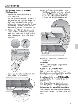 7
Aktivkohlefilter
5. Setzen Sie den Aktivkohlefilter hinten
ein, klappen Sie ihn hoch und verriegeln
ihn in der Mitte mit der Flügelmutter.
Wurde die Distanzschiene entfernt,
müssen Sie diese wieder einsetzen.
6. Setzen Sie die zwei Filterkassetten
wieder ein.
Ausbauen:
❑ Der Ausbau erfolgt in umgekehrter
Reihenfolge.
Wechsel des Aktivkohlefilters:
Bei normalem Betrieb (täglich 1 bis 2
Stunden) muss der Aktivkohlefilter ungefähr
1x im Jahr ausgetauscht werden.
Der Aktivkohlefilter ist im FACHHANDEL
erhältlich (siehe Sonderzubehör auf der
letzten Seite).
Nur Originalfilter verwenden. Dadurch
wird die optimale Funktion gewährleistet.
Entsorgung des alten Aktivkohlefilters:
Aktivkohlefilter enthalten keine Schadstoffe.
Sie können z. B. als Restmüll entsorgt wer-
den.
Bei Dunstabzugshauben mit zwei
Filterkassetten:
1. Nehmen Sie die Filterkassetten ab.
❑Siehe Fettfilter.
2. Stecken Sie die Schraube durch die Flü-
gelmutter und die Hülse und drehen Sie
die Schraube in der Mitte in den Zwi-
schenboden ein (nur beim ersten Einbau
erforderlich). Schraube, Hülse und Flü-
gelmutter liegen dem Aktivkohlefilter bei.
3. Drücken Sie mit einem Schraubendre-
her die beiden Laschen am Zwischen-
boden nach innen ein. Ist eine Distanz-
schiene eingebaut, müssen Sie diese
entfernen.
4. Kleben Sie den Aktivkohlefilter mit dem
beiliegenden Dichtstreifen ab.
5750.197 457+458.Bo/Si.qxd 24.01.2005 10:08 Uhr Seite 7
 