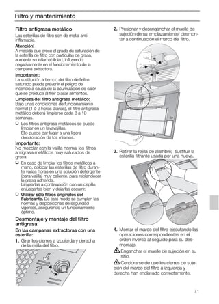 71
Filtro y mantenimiento
Filtro antigrasa metálico
Las esterillas de filtro son de metal anti-
inflamable.
Atención!
A medida que crece el grado de saturación de
la esterilla de filtro con partículas de grasa,
aumenta su inflamabilidad, influyendo
negativamente en el funcionamiento de la
campana extractora.
Importante!:
La sustitución a tiempo del filtro de fieltro
saturado puede prevenir el peligro de
incendio a causa de la acumulación de calor
que se produce al freír o asar alimentos.
Limpieza del filtro antigrasa metálico:
Bajo unas condiciones de funcionamiento
normal (1 ó 2 horas diarias), el filtro antigrasa
metálico deberá limpiarse cada 8 a 10
semanas.
❑ Los filtros antigrasa metálicos se puede
limpiar en un lavavajillas.
Ello puede dar lugar a una ligera
decoloración de los mismos.
Importante:
No mezclar con la vajilla normal los filtros
antigrasa metálicos muy saturados de
grasa.
❑ En caso de limpiar los filtros metálicos a
mano, colocar las esterillas de filtro duran-
te varias horas en una solución detergente
(para vajilla) muy caliente, para reblandecer
la grasa adherida.
Limpiarlas a continuación con un cepillo,
enjuagarlas bien y dejarlas escurrir.
❑ Utilizar sólo filtros originales del
Fabricante. De este modo se cumplen las
normas y disposiciones de seguridad
vigentes, asegurando un funcionamiento
óptimo.
Desmontaje y montaje del filtro
antigrasa
En las campanas extractoras con una
esterilla:
1. Girar los cierres a izquierda y derecha
de la rejilla del filtro.
2. Presionar y desenganchar el muelle de
sujeción de su emplazamiento; desmon-
tar a continuación el marco del filtro.
3. Retirar la rejilla de alambre; sustituir la
esterilla filtrante usada por una nueva.
4. Montar el marco del filtro ejecutando las
operaciones correspondientes en el
orden inverso al seguido para su des-
montaje.
ṇEnganchar el muelle de sujeción en su
sitio.
ṇCerciorarse de que los cierres de suje-
ción del marco del filtro a izquierda y
derecha han enclavado correctamente.
5750.197 457+458.Bo/Si.qxd 24.01.2005 10:08 Uhr Seite 71
 