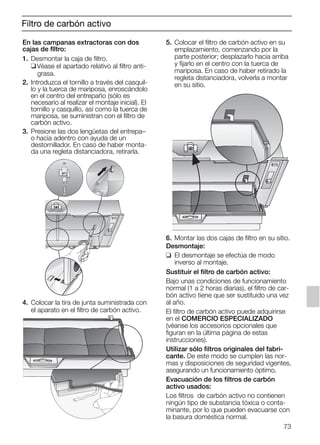 73
Filtro de carbón activo
En las campanas extractoras con dos
cajas de flltro:
1. Desmontar la caja de filtro.
❑Véase el apartado relativo al filtro anti-
grasa.
2. Introduzca el tornillo a través del casquil-
lo y la tuerca de mariposa, enroscándolo
en el centro del entrepaño (sólo es
necesario al realizar el montaje inicial). El
tornillo y casquillo, así como la tuerca de
mariposa, se suministran con el filtro de
carbón activo.
3. Presione las dos lengüetas del entrepa–
o hacia adentro con ayuda de un
destornillador. En caso de haber monta-
da una regleta distanciadora, retirarla.
4. Colocar la tira de junta suministrada con
el aparato en el filtro de carbón activo.
5. Colocar el filtro de carbón activo en su
emplazamiento, comenzando por la
parte posterior; desplazarlo hacia arriba
y fijarlo en el centro con la tuerca de
mariposa. En caso de haber retirado la
regleta distanciadora, volverla a montar
en su sitio.
6. Montar las dos cajas de filtro en su sitio.
Desmontaje:
❑ El desmontaje se efectúa de modo
inverso al montaje.
Sustituir el filtro de carbón activo:
Bajo unas condiciones de funcionamiento
normal (1 a 2 horas diarias), el filtro de car-
bón activo tiene que ser sustituido una vez
al año.
El filtro de carbón activo puede adquirirse
en el COMERCIO ESPECIALIZADO
(véanse los accesorios opcionales que
figuran en la última página de estas
instrucciones).
Utilizar sólo filtros originales del fabri-
cante. De este modo se cumplen las nor-
mas y disposiciones de seguridad vigentes,
asegurando un funcionamiento óptimo.
Evacuación de los filtros de carbón
activo usados:
Los filtros de carbón activo no contienen
ningún tipo de substancia tóxica o conta-
minante, por lo que pueden evacuarse con
la basura doméstica normal.
5750.197 457+458.Bo/Si.qxd 24.01.2005 10:08 Uhr Seite 73
 
