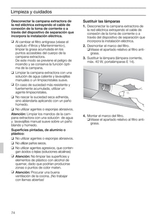 74
Sustituir las lámparas
1. Desconectar la campana extractora de
la red eléctrica extrayendo el cable de
conexión de la toma de corriente o a
través del dispositivo de separación que
incorpora la instalación eléctrica.
2. Desmontar el marco del filtro.
❑Véase el apartado relativo al filtro anti-
grasa.
3. Sustituir la lámpara (lámpara corriente,
máx. 40 W, portalámparas E 14).
4. Montar el marco del filtro.
❑Véase el apartado relativo al filtro anti-
grasa.
Desconectar la campana extractora de
la red eléctrica extrayendo el cable de
conexión de la toma de corriente o a
través del dispositivo de separación que
incorpora la instalación eléctrica.
❑ Al cambiar el filtro antigrasa (véase el
capítulo «Filtros y Mantenimiento»),
limpiar la grasa acumulada en los
puntos accesibles del cuerpo de la
campana extractora.
De este modo se previene el peligro de
incendio y se conserva la función ópti-
ma de la campana.
❑ Limpiar la campana extractora con una
solución de agua caliente y lavavajillas
manuales o un limpiacristales suave.
❑ En caso de suciedad más resistente y
fuertemente acumulada, utilizar un
agente limpiacristales.
❑ No rascar la suciedad seca adherida,
sino ablandarla aplicando con un paño
húmedo.
❑ No utilizar agentes o esponjas abrasivos.
Atención: Limpiar los mandos de la cam-
pana extractora con una solución de agua
y lavavajillas manual suave sobre un paño
blando y húmedo.
Superficies pintadas, de aluminio o
plástico:
❑ No utilizar agentes o esponjas abrasivos.
❑ No utilizar paños secos.
❑ No utilizar agentes agresivos, que conten-
gan ácidos o lejías (soluciones alcalinas)
❑ Atención: No limpiar las superficies y
elementos de plástico con alcohol de
quemar, dado que podrían producirse
zonas o puntos de color maten.
❑ Atención: Procurar una buena
ventilación de la cocina. ¡No trabajar
con llamas abiertas!
Limpieza y cuidados
5750.197 457+458.Bo/Si.qxd 24.01.2005 10:08 Uhr Seite 74
 