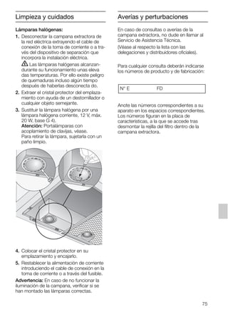 Lámparas halógenas:
1. Desconectar la campana extractora de
la red eléctrica extrayendo el cable de
conexión de la toma de corriente o a tra-
vés del dispositivo de separación que
incorpora la instalación eléctrica.
ṇ Las lámparas halógenas alcanzan-
durante su funcionamiento unas eleva
das temperaturas. Por ello existe peligro
de quemaduras incluso algún tiempo
después de haberlas desconecta do.
2. Extraer el cristal protector del emplaza-
miento con ayuda de un destornillador o
cualquier objeto semejante.
3. Sustituir la lámpara halógena por una
lámpara halógena corriente, 12 V, máx.
20 W, base G 4).
Atención: Portalámparas con
acoplamiento de clavijas, véase.
Para retirar la lámpara, sujetarla con un
paño limpio.
4. Colocar el cristal protector en su
emplazamiento y encajarlo.
5. Restablecer la alimentación de corriente
introduciendo el cable de conexión en la
toma de corriente o a través del fusible.
Advertencia: En caso de no funcionar la
iluminación de la campana, verificar si se
han montado las lámparas correctas.
En caso de consultas o averías de la
campana extractora, no dude en llamar al
Servicio de Asistencia Técnica.
(Véase al respecto la lista con las
delegaciones y distribuidores oficiales).
Para cualquier consulta deberán indicarse
los números de producto y de fabricación:
Anote las números correspondientes a su
aparato en los espacios correspondientes.
Los números figuran en la placa de
características, a la que se accede tras
desmontar la rejilla del filtro dentro de la
campana extractora.
N° E FD
Averías y perturbaciones
75
Limpieza y cuidados
5750.197 457+458.Bo/Si.qxd 24.01.2005 10:08 Uhr Seite 75
 
