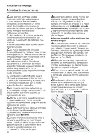 76
ṇLos aparatos eléctricos usados
incorporan materiales valiosos que se
pueden recuperar. Por ello deberán
entregarse a dicho efecto en un centro
oficial de recogida o recuperación de
materiales reciclables (por ejemplo Servicio o
centro municipal de desguace o
instituciones semejantes).
Su Ayuntamiento o Administración local le
facilitarán gustosamente las señas del
Centro de recuperación de materiales más
próximo.
Antes de deshacerse de su aparato usado
deberá inutilizarlo.
ṇSu nuevo aparato está protegido
durante el transporte hasta su hogar por un
embalaje protector. Todos los materiales de
embalaje utilizados son respetuosos con el
medio ambiente y pueden ser
reciclados o reutilizados. Contribuya
activamente a la protección del medio
ambiente insistiendo en unos métodos de
eliminación y recuperación de los
materiales de embalaje respetuosos con el
medio ambiente.
Su Distribuidor o Administración local le
informará gustosamente sobre las vías y
posibilidades más eficaces y actuales para
la eliminación respetuosa con el medio
ambiente de estos materiales.
ṇLa presente campana extractora es
apropiada para trabajar con evacuación del
aire al exterior o al interior (sistema de
recirculación del aire).
ṇMontar la campana extractora siempre
por encima del centro de las zonas de
cocción o los quemadores (según el tipo de
cocina que se utilice).
ṇLa distancia mínima a observar entre las
zonas de cocción (de una placa o
cocina eléctrica) y el borde inferior de la
campana es de 650 mm.
ṇCuanto menor sea la distancia entre la
campana extractora y los quemadores,
mayor posibilidad existe de que se formen
gotas de agua en la parte inferior de la
campana extractora debidas a la
condensación del vapor de agua.
ṇLa campana sólo se podrá montar por
encima de hogares para combustibles
sólidos con peligro de incendio (por
ejemplo proyección de chispas) si el hogar
está provisto de una protección cerrada
no desmontable y se cumplen las normas
y disposiciones nacionales vigentes. Esta
restricción no es válida para cocinas y
placas de gas.
Advertencias adicionales relativas a las
cocinas de gas:
ṇAl proceder al montaje de los quemado-
res de una placa de cocción o cocina de
gas deberán observarse estrictamente las
normas y disposiciones legales vigentes en
cada pa’s (en Alemania, por ejemplo, son
las Normas Técnicas para Instalación de
Equipos de Gas TRGI).
ṇRespetar las normas y disposiciones.
así como las instrucciones y consejos de
montaje facilitadas por los fabricantes de
las cocinas y aparatos de gas.
ṇEsta campana extractora sólo deberá
montarse con un lateral junto a un armario
o pared alta. Distancia mínima a observar:
50 mm.
ṇLa distancia mínima entre el borde
inferior de la campana extractora y el
borde superior de la parrilla para colocar
recipientes de las zonas de cocción
(quemadores) de una placa de cocción o
cocina de gas: 650 mm.
min 650
Instrucciones de montaje:
Advertencias importantes
5750.197 457+458.Bo/Si.qxd 24.01.2005 10:08 Uhr Seite 76
 