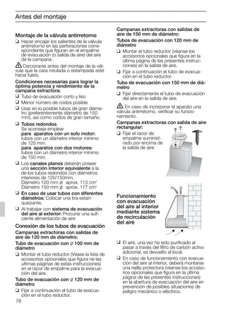 78
Montaje de la válvula antirretorno
❑ Hacer encajar los salientes de la válvula
antirretorno en las perforaciones corre-
spondiente que figuran en el empalme
de evacuación (o salida de aire) del aire
de la campana .
ṇCerciorarse antes del montaje de la vál-
vula que la cara rotulada o estampada esté
hacia fuera.
Condiciones necesarias para lograr la
óptima potencia y rendimiento de la
campana extractora:
❑ Tubo de evacuación corto y liso
❑ Menor número de codos posible
❑ Usar en lo posible tubos de gran diáme-
tro (preferentemente diámetro de 150
mm), así como codos de gran tamaño.
❑ Tubos redondos
Se aconseja emplear
para aparatos con un solo motor:
tubos con un diámetro interior mínimo
de 120 mm.
para aparatos con dos motores:
tubos con un diámetro interior mínimo
de 150 mm.
❑ Los canales planos deberán poseer
una sección interior equivalente a la
de los tubos redondos con diámetros
interiores de 120/150mm.
Diámetro 120 mm l aprox. 113 cm2
Diámetro 150 mm l aprox. 177 cm2
❑ En caso de usar tubos con diferentes
diámetros: Colocar una tira estan-
queizante.
❑ Al trabajar con sistema de evacuación
del aire al exterior: Procurar una sufi-
ciente alimentación de aire
Conexión de los tubos de evacuación
Campanas extractoras con salidas de
aire de 120 mm de diámetro:
Tubo de evacuación con l 100 mm de
diámetro
❑ Montar el tubo reductor (Véase la lista de
accesorios opcionales que figura ne las
ultimas páginas de estas instrucciones)
en el racor de empalme para la evacua-
ción del aire.
Tubo de evacuación con l 120 mm de
diámetro
❑ Fijar a continuación el tubo de evacua-
ción en el tubo reductor.
Campanas extractoras con salidas de
aire de 150 mm de diámetro:
Tubos de evacuación con 120 mm de
diámetro
❑ Montar el tubo reductor (véanse los
accesorios opcionales que figura en la
última página de las presentes instruc-
ciones) en la salida de aire.
❑ Fijar a continuación el tubo de evacua-
ción en el tubo reductor.
Tubo de evacuación con 150 mm de diá-
metro
❑ Fijar directamente el tubo de evacuación
del aire en la salida de aire.
ṇ En caso de incorporar el aparato una
válvula antirretorno, verificar su funcio-
namiento.
Campanas extractoras con salida de aire
rectangular:
❑ Fijar el racor de
empalme suminist-
rado por encima de
la salida de aire
Funcionamiento
con evacuación
del aire al interior
mediante sistema
de recirculación
del aire
❑ El aire, una vez ha sido purificado al
pasar a través del filtro de carbón activo
adicional, es devuelto al local.
❑ En caso de funcionamiento con evacua-
ción del aire al interior, deberá montarse
una rejilla protectora (véanse los acceso-
rios opcionales que figura en la última
página de las presentes instrucciones)
en la abertura de evacuación del aire en
prevención de posibles situaciones de
peligro mecánico o eléctrico.
Antes del montaje
5750.197 457+458.Bo/Si.qxd 24.01.2005 10:08 Uhr Seite 78
 