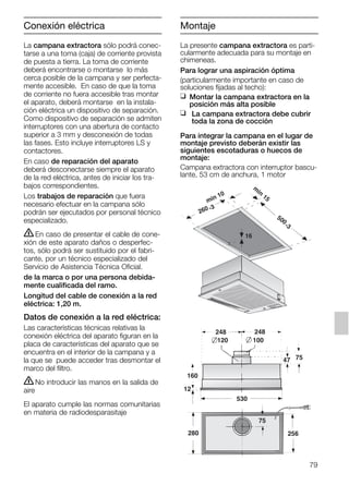 79
Conexión eléctrica
La campana extractora sólo podrá conec-
tarse a una toma (caja) de corriente provista
de puesta a tierra. La toma de corriente
deberá encontrarse o montarse lo más
cerca posible de la campana y ser perfecta-
mente accesible. En caso de que la toma
de corriente no fuera accesible tras montar
el aparato, deberá montarse en la instala-
ción eléctrica un dispositivo de separación.
Como dispositivo de separación se admiten
interruptores con una abertura de contacto
superior a 3 mm y desconexión de todas
las fases. Esto incluye interruptores LS y
contactores.
En caso de reparación del aparato
deberá desconectarse siempre el aparato
de la red eléctrica, antes de iniciar los tra-
bajos correspondientes.
Los trabajos de reparación que fuera
necesario efectuar en la campana sólo
podrán ser ejecutados por personal técnico
especializado.
ṇEn caso de presentar el cable de cone-
xión de este aparato daños o desperfec-
tos, sólo podrá ser sustituido por el fabri-
cante, por un técnico especializado del
Servicio de Asistencia Técnica Oficial.
de la marca o por una persona debida-
mente cualificada del ramo.
Longitud del cable de conexión a la red
eléctrica: 1,20 m.
Datos de conexión a la red eléctrica:
Las características técnicas relativas la
conexión eléctrica del aparato figuran en la
placa de características del aparato que se
encuentra en el interior de la campana y a
la que se puede acceder tras desmontar el
marco del filtro.
ṇNo introducir las manos en la salida de
aire
El aparato cumple las normas comunitarias
en materia de radiodesparasitaje
La presente campana extractora es parti-
cularmente adecuada para su montaje en
chimeneas.
Para lograr una aspiración óptima
(particularmente importante en caso de
soluciones fijadas al techo):
❑ Montar la campana extractora en la
posición más alta posible
❑ La campana extractora debe cubrir
toda la zona de cocción
Para integrar la campana en el lugar de
montaje previsto deberán existir las
siguientes escotaduras o huecos de
montaje:
Campana extractora con interruptor bascu-
lante, 53 cm de anchura, 1 motor
160
47 75
120
248 248
75
100
280
530
12
256
min 10
m
in
15
500
-3
260 -3
16
Montaje
5750.197 457+458.Bo/Si.qxd 24.01.2005 10:08 Uhr Seite 79
 
