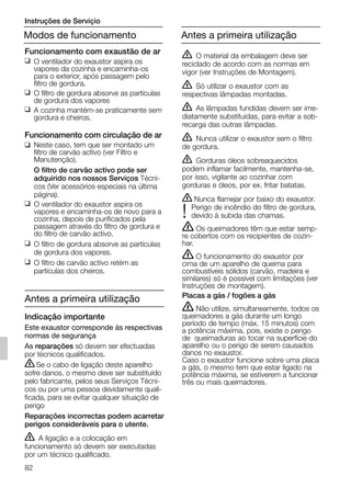 82
Funcionamento com exaustão de ar
❑ O ventilador do exaustor aspira os
vapores da cozinha e encaminha-os
para o exterior, após passagem pelo
filtro de gordura.
❑ O filtro de gordura absorve as partículas
de gordura dos vapores
❑ A cozinha mantém-se praticamente sem
gordura e cheiros.
Funcionamento com circulação de ar
❑ Neste caso, tem que ser montado um
filtro de carvão activo (ver Filtro e
Manutenção).
O filtro de carvão activo pode ser
adquirido nos nossos Serviços Técni-
cos (Ver acessórios especiais na última
página).
❑ O ventilador do exaustor aspira os
vapores e encaminha-os de novo para a
cozinha, depois de purificados pela
passagem através do filtro de gordura e
do filtro de carvão activo.
❑ O filtro de gordura absorve as partículas
de gordura dos vapores.
❑ O filtro de carvão activo retém as
partículas dos cheiros.
Antes a primeira utilização
Indicação importante
Este exaustor corresponde às respectivas
normas de segurança
As reparações só devem ser efectuadas
por técnicos qualificados.
ṇSe o cabo de ligação deste aparelho
sofre danos, o mesmo deve ser substituído
pelo fabricante, pelos seus Serviços Técni-
cos ou por uma pessoa devidamente quali-
ficada, para se evitar qualquer situação de
perigo
Reparações incorrectas podem acarretar
perigos consideráveis para o utente.
ṇ A ligação e a colocação em
funcionamento só devem ser executadas
por um técnico qualificado.
ṇ O material da embalagem deve ser
reciclado de acordo com as normas em
vigor (ver Instruções de Montagem).
ṇ Só utilizar o exaustor com as
respectivas lâmpadas montadas.
ṇ As lâmpadas fundidas devem ser ime-
diatamente substituidas, para evitar a sob-
recarga das outras lâmpadas.
ṇ Nunca utilizar o exaustor sem o filtro
de gordura.
ṇ Gorduras óleos sobreaquecidos
podem inflamar facilmente, mantenha-se,
por isso, vigilante ao cozinhar com
gorduras e óleos, por ex. fritar batatas.
ṇ Nunca flamejar por baixo do exaustor.
Perigo de incêndio do filtro de gordura,
! devido à subida das chamas.
ṇ Os queimadores têm que estar semp-
re cobertos com os recipientes de cozin-
har.
ṇ O funcionamento do exaustor por
cima de um aparelho de queima para
combustíveis sólidos (carvão, madeira e
similares) só é possível com limitações (ver
Instruções de montagem).
Placas a gás / fogões a gás
ṇ Não utilize, simultaneamente, todos os
queimadores a gás durante um longo
período de tempo (máx. 15 minutos) com
a potência máxima, pois, existe o perigo
de queimaduras ao tocar na superfície do
aparelho ou o perigo de serem causados
danos no exaustor.
Caso o exaustor funcione sobre uma placa
a gás, o mesmo tem que estar ligado na
potência máxima, se estiverem a funcionar
três ou mais queimadores.
Modos de funcionamento
Instruções de Serviçio
Antes a primeira utilização
5750.197 457+458.Bo/Si.qxd 24.01.2005 10:08 Uhr Seite 82
 