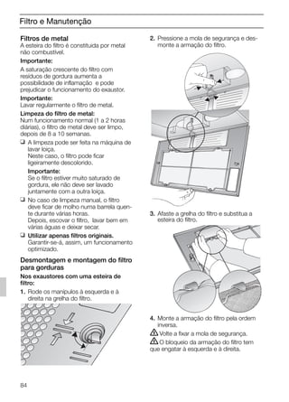 Filtro e Manutenção
Filtros de metal
A esteira do filtro é constituida por metal
não combustível.
Importante:
A saturação crescente do filtro com
resíduos de gordura aumenta a
possibilidade de inflamação e pode
prejudicar o funcionamento do exaustor.
Importante:
Lavar regularmente o filtro de metal.
Limpeza do filtro de metal:
Num funcionamento normal (1 a 2 horas
diárias), o filtro de metal deve ser limpo,
depois de 8 a 10 semanas.
❑ A limpeza pode ser feita na máquina de
lavar loiça.
Neste caso, o filtro pode ficar
ligeiramente descolorido.
Importante:
Se o filtro estiver muito saturado de
gordura, ele não deve ser lavado
juntamente com a outra loiça.
❑ No caso de limpeza manual, o filtro
deve ficar de molho numa barrela quen-
te durante várias horas.
Depois, escovar o filtro, lavar bem em
várias águas e deixar secar.
❑ Utilizar apenas filtros originais.
Garantir-se-á, assim, um funcionamento
optimizado.
Desmontagem e montagem do filtro
para gorduras
Nos exaustores com uma esteira de
filtro:
1. Rode os manípulos à esquerda e à
direita na grelha do filtro.
2. Pressione a mola de segurança e des-
monte a armação do filtro.
3. Afaste a grelha do filtro e substitua a
esteira do filtro.
4. Monte a armação do filtro pela ordem
inversa.
ṇVolte a fixar a mola de segurança.
ṇO bloqueio da armação do filtro tem
que engatar à esquerda e à direita.
84
5750.197 457+458.Bo/Si.qxd 24.01.2005 10:08 Uhr Seite 84
 