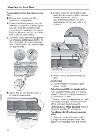 Filtro de carvão activo
Nos exaustores com duas cassetes de
filtro:
1. Desmonte as cassetes de filtro.
❑Ver filtros para gorduras.
2. Enfie o parafuso através da porca de
orelhas e do casquilho e aperte o para-
fuso ao centro do fundo intermédio
(necessário só na primeira montagem).
Parafuso, porca e casquilho acompan-
ham o filtro de carvão activo.
3. Com uma chave de parafusos, pressio-
nar ambas as patilhas para dentro, na
fase intermédia. Se estiver instalada
uma calha distanciadora, esta tem que
ser desmontada.
4. Cole o filtro de carvão activo com a
cinta de vedação anexa.
5. Encaixe o filtro de carvão activo pela
parte de trás, levante-o e fixe-o ao cen-
tro com a porca de orelhas.
Se a calha distanciadora tiver sido
desmontada, ela tem que voltar a ser
montada.
6. Volte a montar as duas cassetes de
filtro.
Desmontar:
❑ A desmontagem processa-se pela
ordem inversa.
Substituição do filtro de carvão activo:
Num funcionamento normal (1 a 2 horas
diárias), o filtro de carvão activo deve ser
substituído 1x por ano.
O filtro de carvão activo pode ser adquirido
nos nossos Serviços Técnicos (Ver Aces-
sórios Especiais na última página.
Utilizar somente filtros originais. Assim é
garantida uma função optimizada.
Reciclagem do filtro de carvão activo
velho:
Os filtros de carvão activo não contêm
quaisquer substâncias poluentes. Eles
podem ser reciclados como lixo normal.
86
5750.197 457+458.Bo/Si.qxd 24.01.2005 10:08 Uhr Seite 86
 