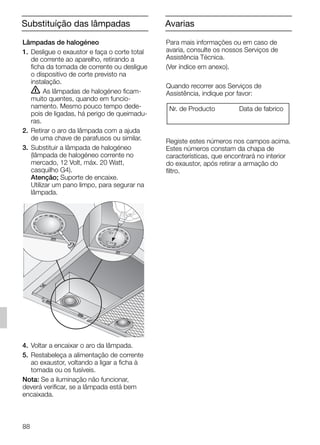Lâmpadas de halogéneo
1. Desligue o exaustor e faça o corte total
de corrente ao aparelho, retirando a
ficha da tomada de corrente ou desligue
o dispositivo de corte previsto na
instalação.
ṇ As lâmpadas de halogéneo ficam-
muito quentes, quando em funcio-
namento. Mesmo pouco tempo dede-
pois de ligadas, há perigo de queimadu-
ras.
2. Retirar o aro da lâmpada com a ajuda
de uma chave de parafusos ou similar.
3. Substituir a lâmpada de halogéneo
(lâmpada de halogéneo corrente no
mercado, 12 Volt, máx. 20 Watt,
casquilho G4).
Atenção; Suporte de encaixe.
Utilizar um pano limpo, para segurar na
lâmpada.
4. Voltar a encaixar o aro da lâmpada.
5. Restabeleça a alimentação de corrente
ao exaustor, voltando a ligar a ficha à
tomada ou os fusíveis.
Nota: Se a iluminação não funcionar,
deverá verificar, se a lâmpada está bem
encaixada.
AvariasSubstituíção das lâmpadas
88
Para mais informações ou em caso de
avaria, consulte os nossos Serviços de
Assistência Técnica.
(Ver índice em anexo).
Quando recorrer aos Serviços de
Assistência, indique por favor:
Registe estes números nos campos acima.
Estes números constam da chapa de
características, que encontrará no interior
do exaustor, após retirar a armação do
filtro.
Nr. de Producto Data de fabrico
5750.197 457+458.Bo/Si.qxd 24.01.2005 10:08 Uhr Seite 88
 