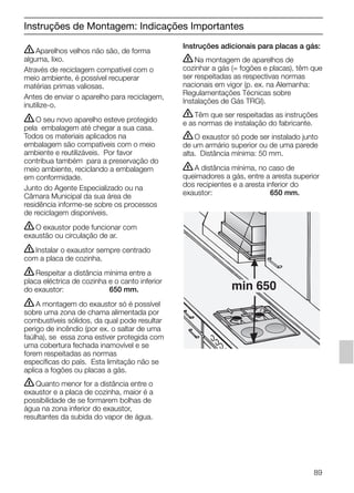 ṇAparelhos velhos não são, de forma
alguma, lixo.
Através de reciclagem compatível com o
meio ambiente, é possível recuperar
matérias primas valiosas.
Antes de enviar o aparelho para reciclagem,
inutilize-o.
ṇO seu novo aparelho esteve protegido
pela embalagem até chegar a sua casa.
Todos os materiais aplicados na
embalagem são compatíveis com o meio
ambiente e reutilizáveis. Por favor
contribua também para a preservação do
meio ambiente, reciclando a embalagem
em conformidade.
Junto do Agente Especializado ou na
Câmara Municipal da sua área de
residência informe-se sobre os processos
de reciclagem disponíveis.
ṇO exaustor pode funcionar com
exaustão ou circulação de ar.
ṇInstalar o exaustor sempre centrado
com a placa de cozinha.
ṇRespeitar a distância mínima entre a
placa eléctrica de cozinha e o canto inferior
do exaustor: 650 mm.
ṇA montagem do exaustor só é possível
sobre uma zona de chama alimentada por
combustíveis sólidos, da qual pode resultar
perigo de incêndio (por ex. o saltar de uma
faúlha), se essa zona estiver protegida com
uma cobertura fechada inamovível e se
forem respeitadas as normas
específicas do país. Esta limitação não se
aplica a fogões ou placas a gás.
ṇQuanto menor for a distância entre o
exaustor e a placa de cozinha, maior é a
possibilidade de se formarem bolhas de
água na zona inferior do exaustor,
resultantes da subida do vapor de água.
Instruções adicionais para placas a gás:
ṇNa montagem de aparelhos de
cozinhar a gás (= fogões e placas), têm que
ser respeitadas as respectivas normas
nacionais em vigor (p. ex. na Alemanha:
Regulamentações Técnicas sobre
Instalações de Gás TRGI).
ṇTêm que ser respeitadas as instruções
e as normas de instalação do fabricante.
ṇO exaustor só pode ser instalado junto
de um armário superior ou de uma parede
alta. Distância mínima: 50 mm.
ṇA distância mínima, no caso de
queimadores a gás, entre a aresta superior
dos recipientes e a aresta inferior do
exaustor: 650 mm.
min 650
Instruções de Montagem: Indicações Importantes
89
5750.197 457+458.Bo/Si.qxd 24.01.2005 10:08 Uhr Seite 89
 