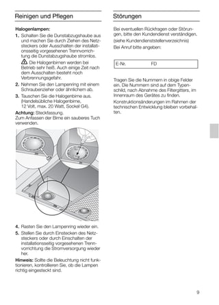 9
Bei eventuellen Rückfragen oder Störun-
gen, bitte den Kundendienst verständigen.
(siehe Kundendienststellenverzeichnis)
Bei Anruf bitte angeben:
Tragen Sie die Nummern in obige Felder
ein. Die Nummern sind auf dem Typen-
schild, nach Abnahme des Filtergitters, im
Innenraum des Gerätes zu finden.
Konstruktionsänderungen im Rahmen der
technischen Entwicklung bleiben vorbehal-
ten.
E-Nr. FD
Störungen
Halogenlampen:
1. Schalten Sie die Dunstabzugshaube aus
und machen Sie durch Ziehen des Netz-
steckers oder Ausschalten der installati-
onsseitig vorgesehenen Trennvorrich-
tung die Dunstabzugshaube stromlos.
ṇ Die Halogenbirnen werden bei
Betrieb sehr heiß. Auch einige Zeit nach
dem Ausschalten besteht noch
Verbrennungsgefahr.
2. Nehmen Sie den Lampenring mit einem
Schraubenzieher oder ähnlichem ab.
3. Tauschen Sie die Halogenbirne aus.
(Handelsübliche Halogenbirne,
12 Volt, max. 20 Watt, Sockel G4).
Achtung: Steckfassung.
Zum Anfassen der Birne ein sauberes Tuch
verwenden.
4. Rasten Sie den Lampenring wieder ein.
5. Stellen Sie durch Einstecken des Netz-
steckers oder durch Einschalten der
installationsseitig vorgesehenen Trenn-
vorrichtung die Stromversorgung wieder
her.
Hinweis: Sollte die Beleuchtung nicht funk-
tionieren, kontrollieren Sie, ob die Lampen
richtig eingesteckt sind.
Reinigen und Pflegen
5750.197 457+458.Bo/Si.qxd 24.01.2005 10:08 Uhr Seite 9
 