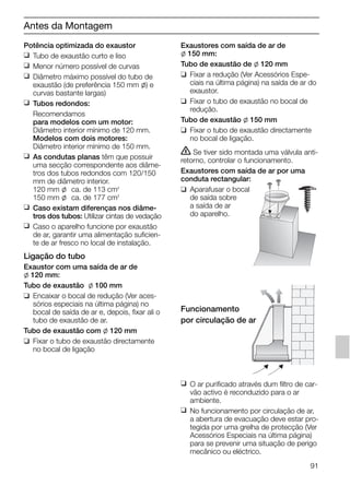 Potência optimizada do exaustor
❑ Tubo de exaustão curto e liso
❑ Menor número possível de curvas
❑ Diâmetro máximo possível do tubo de
exaustão (de preferência 150 mm l) e
curvas bastante largas)
❑ Tubos redondos:
Recomendamos
para modelos com um motor:
Diâmetro interior mínimo de 120 mm.
Modelos com dois motores:
Diâmetro interior mínimo de 150 mm.
❑ As condutas planas têm que possuir
uma secção correspondente aos diâme-
tros dos tubos redondos com 120/150
mm de diâmetro interior.
120 mm l ca. de 113 cm2
150 mm l ca. de 177 cm2
❑ Caso existam diferenças nos diâme-
tros dos tubos: Utilizar cintas de vedação
❑ Caso o aparelho funcione por exaustão
de ar, garantir uma alimentação suficien-
te de ar fresco no local de instalação.
Ligação do tubo
Exaustor com uma saída de ar de
l 120 mm:
Tubo de exaustão l 100 mm
❑ Encaixar o bocal de redução (Ver aces-
sórios especiais na última página) no
bocal de saída de ar e, depois, fixar ali o
tubo de exaustão de ar.
Tubo de exaustão com l 120 mm
❑ Fixar o tubo de exaustão directamente
no bocal de ligação
Exaustores com saída de ar de
l 150 mm:
Tubo de exaustão de l 120 mm
❑ Fixar a redução (Ver Acessórios Espe-
ciais na última página) na saída de ar do
exaustor.
❑ Fixar o tubo de exaustão no bocal de
redução.
Tubo de exaustão l 150 mm
❑ Fixar o tubo de exaustão directamente
no bocal de ligação.
ṇ Se tiver sido montada uma válvula anti-
retorno, controlar o funcionamento.
Exaustores com saída de ar por uma
conduta rectangular:
❑ Aparafusar o bocal
de saída sobre
a saída de ar
do aparelho.
Funcionamento
por circulação de ar
❑ O ar purificado através dum filtro de car-
vão activo é reconduzido para o ar
ambiente.
❑ No funcionamento por circulação de ar,
a abertura de evacuação deve estar pro-
tegida por uma grelha de protecção (Ver
Acessórios Especiais na última página)
para se prevenir uma situação de perigo
mecânico ou eléctrico.
Antes da Montagem
91
5750.197 457+458.Bo/Si.qxd 24.01.2005 10:08 Uhr Seite 91
 