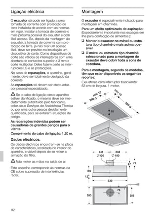 Ligação eléctrica
O exaustor só pode ser ligado a uma
tomada de corrente com protecção de
terra instalada de acordo com as normas
em vigor. Instalar a tomada de corrente o
mais próxima possível do exaustor e com
fácil acesso. Se, depois da montagem do
exaustor, a tomada de corrente com pro-
tecção de terra já não tiver um acesso
fácil, deve ser previsto na instalação um
dispositivo de corte. Como dispositivos de
corte são válidos os interruptores com uma
abertura de contactos superior a 3 mm e
corte multipolar. Deles fazem parte os inter-
ruptores LS e as protecções.
No caso de reparações, o aparelho, geral-
mente, deve ser totalmente desligado da
corrente.
As reparações só devem ser efectuadas
por pessoal especializado.
ṇSe o cabo de ligação deste aparelho
estiver danificado, o mesmo deve ser ime-
diatamente substituído pelo fabricante,
pelos seus Serviços de Assistência Técnica
ou por uma outra pessoa devidamente
qualificada, para se evitarem situações de
perigo.
As reparações indevidas podem ser
causadoras de grandes perigos para o
utente.
Comprimento do cabo de ligação: 1,20 m.
Dados eléctricos:
Os dados eléctricos encontram-se na placa
de características, localizada no interior do
aparelho, e visível depois de se retirar a
armação do filtro.
ṇNão meter as mãos na saída de ar.
Este aparelho corresponde às normas da
CE sobre supressão de interferências
rádio.
O exaustor é especialmente indicado para
montagem em chaminés.
Para um efeito optimizado de aspiração:
(Especialmente importante nos espaços em
ilha para confecção de alimentos ):
❑ Montar o exaustor no móvel ou estru-
tura tipo chaminé o mais acima pos-
sível
❑ O móvel ou estrutura tipo chaminé
seleccionado para a montagem do
exaustor deve cobrir toda a zona de
cozedura.
Para a montagem, segundo os modelos,
têm que estar disponíveis os seguintes
recortes:
Exaustores com interruptor basculante:
53 cm de largura, 1 motor.
160
47 75
120
248 248
75
100
280
530
12
256
min 10
m
in
15
500
-3
260 -3
16
92
Montagem
5750.197 457+458.Bo/Si.qxd 24.01.2005 10:08 Uhr Seite 92
 
