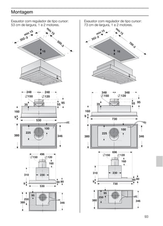 Montagem
Exaustor com regulador de tipo cursor:
53 cm de largura, 1 e 2 motores.
9
346380
530
160
55
95
150 120
248 248
100
35
225
min 15
m
in
15
500
-3
16
352 -3
Exaustor com regulador de tipo cursor:
73 cm de largura, 1 e 2 motores.
9
346
160
55 95
150 120
348 348
100
35
225
380
730
min 15
m
in
15
16
352 -3
700
-3
93
310
160
150 120
95
8060
696
9
230
250
380
730
346
310
160
150 120
95
8060
496
9
230
250
380
530
346
5750.197 457+458.Bo/Si.qxd 24.01.2005 10:08 Uhr Seite 93
 