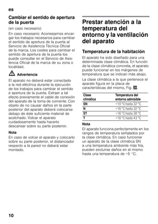 es
10
Cambiar el sentido de apertura
de la puerta
(en caso necesario)
En caso necesario: Aconsejamos encar-
gar los trabajos necesarios para cambiar
el sentido de apertura de la puerta al
Servicio de Asistencia Técnica Oficial
de la marca. Los costes para cambiar el
sentido de apertura de la puerta los
puede consultar en el Servicio de Asis-
tencia Oficial de la marca de su zona o
localidad.
m Advertencia
El aparato no deberá estar conectado
a la red eléctrica durante la ejecución
de los trabajos para cambiar el sentido
e apertura de la puerta. Extraer a tal
efecto previamente el cable de conexión
del aparato de la toma de corriente. Con
objeto de no causar daños en la parte
posterior del aparato deberá colocarse
debajo de éste suficiente material de
acolchado. Volcar el aparato
cuidadosamente hasta hacerlo
descansar sobre su parte posterior.
Nota
En caso de volcar el aparato y colocarlo
sobre su parte posterior, el distanciador
respecto a la pared no deberá estar
montado.
Prestar atención a la
temperatura del
entorno y la ventilación
del aparato
Temperatura de la habitación
El aparato ha sido diseñado para una
determinada clase climática. En función
de la clase climática concreta, el aparato
puede funcionar en los márgenes de
temperatura que se indican más abajo.
La clase climática a la que pertenece el
aparato figura en la placa de
características del mismo, Fig. 4.
Nota
El aparato funciona perfectamente en los
rangos de temperatura señalados por
la clase climática. En caso funcionar
un aparato de la clase climática SN
a una temperatura ambiente más fría,
pueden excluirse daños en el mismo
hasta una temperatura de +5 °C.
Clase
climática
Temperatura del
entorno admisible
SN +10 °C hasta 32 °C
N +16 °C hasta 32 °C
ST +16 °C hasta 38 °C
T +16 °C hasta 43 °C
 