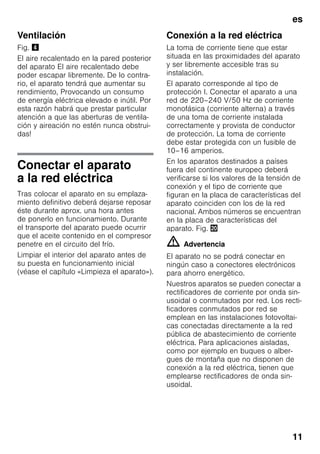 es
11
Ventilación
Fig. $
El aire recalentado en la pared posterior
del aparato El aire recalentado debe
poder escapar libremente. De lo contra-
rio, el aparato tendrá que aumentar su
rendimiento, Provocando un consumo
de energía eléctrica elevado e inútil. Por
esta razón habrá que prestar particular
atención a que las aberturas de ventila-
ción y aireación no estén nunca obstrui-
das!
Conectar el aparato
a la red eléctrica
Tras colocar el aparato en su emplaza-
miento definitivo deberá dejarse reposar
éste durante aprox. una hora antes
de ponerlo en funcionamiento. Durante
el transporte del aparato puede ocurrir
que el aceite contenido en el compresor
penetre en el circuito del frío.
Limpiar el interior del aparato antes de
su puesta en funcionamiento inicial
(véase el capítulo «Limpieza el aparato»).
Conexión a la red eléctrica
La toma de corriente tiene que estar
situada en las proximidades del aparato
y ser libremente accesible tras su
instalación.
El aparato corresponde al tipo de
protección I. Conectar el aparato a una
red de 220–240 V/50 Hz de corriente
monofásica (corriente alterna) a través
de una toma de corriente instalada
correctamente y provista de conductor
de protección. La toma de corriente
debe estar protegida con un fusible de
10–16 amperios.
En los aparatos destinados a países
fuera del continente europeo deberá
verificarse si los valores de la tensión de
conexión y el tipo de corriente que
figuran en la placa de características del
aparato coinciden con los de la red
nacional. Ambos números se encuentran
en la placa de características del
aparato. Fig. 4
m Advertencia
El aparato no se podrá conectar en
ningún caso a conectores electrónicos
para ahorro energético.
Nuestros aparatos se pueden conectar a
rectificadores de corriente por onda sin-
usoidal o conmutados por red. Los recti-
ficadores conmutados por red se
emplean en las instalaciones fotovoltai-
cas conectadas directamente a la red
pública de abastecimiento de corriente
eléctrica. Para aplicaciones aisladas,
como por ejemplo en buques o alber-
gues de montaña que no disponen de
conexión a la red eléctrica, tienen que
emplearse rectificadores de onda sin-
usoidal.
 
