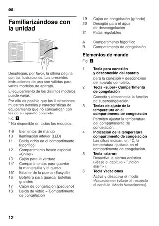 es
12
Familiarizándose con
la unidad
Despliegue, por favor, la última página
con las ilustraciones. Las presentes
instrucciones de uso son válidas para
varios modelos de aparato.
El equipamiento de los distintos modelos
puede variar.
Por ello es posible que las ilustraciones
muestren detalles y características de
equipamiento que no concuerdan con
las de su aparato concreto.
Fig. !
* No disponible en todos los modelos.
Elementos de mando
Fig. "
1-9 Elementos de mando
10 Iluminación interior (LED)
11 Balda vidrio en el compartimento
frigorífico
12 Compartimento fresco especial
«Chiller»
13 Cajón para la verdura
14* Compartimentos para guardar
la mantequilla y el queso
15* Estante de la puerta «EasyLift»
16 Botellero para guardar botellas
grandes
17 Cajón de congelación (pequeño)
18 Balda de vidrio – Compartimento
de congelación
19 Cajón de congelación (grande)
20 Desagüe para el agua
de descongelación
21 Patas regulables
A Compartimento frigorífico
B Compartimento de congelación
1 Tecla para conexión
y desconexión del aparato
para la conexión y desconexión
del aparato completo.
2 Tecla «super» Compartimento
de congelación
Conecta y desconecta la función
de supercongelación.
3 Teclas de ajuste de la
temperatura en el
compartimento de congelación
Permiten ajustar la temperatura
del compartimento de
congelación.
4 Indicación de la temperatura
compartimento de congelación
Las cifras indican, en °C, la
temperatura ajustada en el
compartimento de congelación.
5 Tecla «alarm»
Desactiva la alarma acústica
(véase el capítulo «Función
alarm»).
6 Tecla Vacaciones
Activa y desactiva el modo
«Vacaciones» (véase al respecto
el capítulo «Modo Vacaciones»).
 