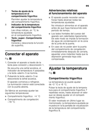 es
13
Conectar el aparato
Fig. "
1. Conectar el aparato a través de la
tecla para conexión y desconexión 1.
Se escucha una señal acústica, el
indicador de temperatura 4 parpadea
y la tecla «alarm» 5 se ilumina.
2. Pulsando la tecla «alarm» 5 se
desconecta la señal acústica.
El aparato comienza a refrigerar.
La iluminación interior está conectada
con la puerta abierta.
De fábrica se aconseja ajustar las
siguientes temperaturas:
■ Compartimento frigorífico: +4 °C
■ Compartimento de congelación:
–18 °C
Advertencias relativas
al funcionamiento del aparato
■ El aparato puede necesitar varias
horas hasta alcanzar todas las
temperaturas ajustadas.
No introducir alimentos en el aparato
antes de que haya transcurrido este
período de tiempo.
■ Los lados frontales del cuerpo del
aparato son calentados ligeramente.
De este modo se impide la formación
de agua de condensación en la zona
de la junta de la puerta.
■ En caso de no poder abrir la puerta
del compartimento de congelación
inmediatamente después de cerrarla,
aguardar unos instantes hasta que la
depresión generada haya sido
compensada.
Ajustar la temperatura
Fig. "
Compartimento frigorífico
La temperatura se puede ajustar
de +2 °C a +8 °C.
Pulsar la tecla de ajuste de la tempera-
tura para el compartimento frigorífico 7
repetidas veces, hasta alcanzar el valor
que se desea ajustar en el comparti-
mento frigorífico.
El valor mostrado en último lugar es
memorizado. La temperatura ajustada se
muestra en la la pantalla de visualización
de la temperatura del compartimento
frigorífico 8.
7 Teclas de ajuste de la
temperatura en el
compartimento frigorífico
Permiten ajustar la temperatura
del compartimento frigorífico.
8 Indicador de la temperatura
del compartimento frigorífico
Las cifras indican, en °C, la
temperatura ajustada
en el compartimento frigorífico.
9 Tecla «super» Compartimento
frigorífico
Conecta y desconecta la función
de superfrío.
 