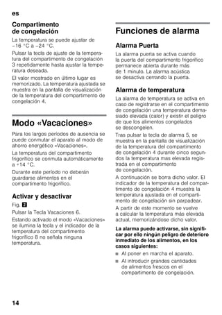es
14
Compartimento
de congelación
La temperatura se puede ajustar de
–16 °C a –24 °C.
Pulsar la tecla de ajuste de la tempera-
tura del compartimento de congelación
3 repetidamente hasta ajustar la tempe-
ratura deseada.
El valor mostrado en último lugar es
memorizado. La temperatura ajustada se
muestra en la pantalla de visualización
de la temperatura del compartimento de
congelación 4.
Modo «Vacaciones»
Para los largos períodos de ausencia se
puede conmutar el aparato al modo de
ahorro energético «Vacaciones».
La temperatura del compartimento
frigorífico se conmuta automáticamente
a +14 °C.
Durante este período no deberán
guardarse alimentos en el
compartimento frigorífico.
Activar y desactivar
Fig. "
Pulsar la Tecla Vacaciones 6.
Estando activado el modo «Vacaciones»
se ilumina la tecla y el indicador de la
temperatura del compartimento
frigorífico 8 no señala ninguna
temperatura.
Funciones de alarma
Alarma Puerta
La alarma puerta se activa cuando
la puerta del compartimento frigorífico
permanece abierta durante más
de 1 minuto. La alarma acústica
se desactiva cerrando la puerta.
Alarma de temperatura
La alarma de temperatura se activa en
caso de registrarse en el compartimento
de congelación una temperatura dema-
siado elevada (calor) y existir el peligro
de que los alimentos congelados
se descongelen.
Tras pulsar la tecla de alarma 5, se
muestra en la pantalla de visualización
de la temperatura del compartimento
de congelación 4 durante cinco segun-
dos la temperatura mas elevada regis-
trada en el compartimento
de congelación.
A continuación se borra dicho valor. El
indicador de la temperatura del compar-
timento de congelación 4 muestra la
temperatura ajustada en el comparti-
mento de congelación sin parpadear.
A partir de este momento se vuelve
a calcular la temperatura más elevada
actual, memorizándose dicho valor.
La alarma puede activarse, sin signifi-
car por ello ningún peligro de deterioro
inmediato de los alimentos, en los
casos siguientes:
■ Al poner en marcha el aparato.
■ Al introducir grandes cantidades
de alimentos frescos en el
compartimento de congelación.
 