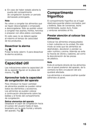 es
15
■ En caso de haber estado abierta la
puerta del compartimento
de congelación durante un periodo
demasiado prolongado.
Nota
No volver a congelar los alimentos que
se hayan descongelado o empezado
a descongelarse. Sólo se podrán volver
a congelar tras asarlos, freírlos, hervirlos
o preparar con ellos platos cocinados.
En este caso no se deberá agotar
al máximo el tiempo de caducidad
de los productos.
Desactivar la alarma
Fig. "
Pulsar la tecla «alarm» 5 para desactivar
la alarma acústica.
Capacidad útil
Las indicaciones sobre la capacidad útil
de su aparato figuran en la placa del
mismo. Fig. 4
Aprovechar toda la capacidad
de congelación del aparato
Para introducir la mayor cantidad
de alimentos posible se pueden retirar
todos los elementos y accesorios.
Los alimentos se pueden colocar
a continuación directamente sobre las
baldas y el fondo del compartimento
de congelación.
Retirar elementos del aparato
Desplazar el cajón de congelación hacia
el cuerpo del usuario hasta el tope,
levantarlo por la parte frontal y retirarlo
del aparato. Fig. 0
Compartimento
frigorífico
El compartimento frigorífico es el lugar
ideal para guardar platos cocinados, pan
y bollería, latas de conservas, leche
condensada, queso duro, frutas
y verduras sensibles al frío.
Prestar atención al colocar los
alimentos
Colocar los alimentos empaquetados
o bien cubiertos en la unidad. De este
modo se evita que los alimentos se
deshidraten, decoloren o pierdan su
valor nutritivo y aroma. Además se evita
la mezcla de olores y sabores, así como
la descoloración de las piezas
de plástico.
Nota
Evite el contacto directo de los alimentos
con el panel posterior del aparato, de lo
contrario la libre circulación del aire
quedará afectada.
Los alimentos o envases podrían quedar
adheridos al panel.
 
