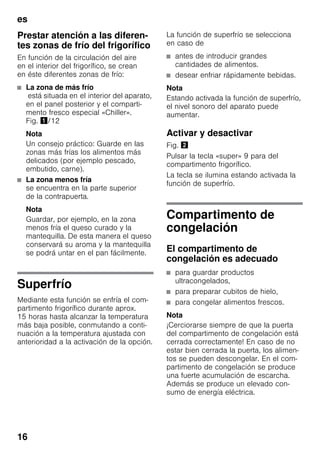 es
16
Prestar atención a las diferen-
tes zonas de frío del frigorífico
En función de la circulación del aire
en el interior del frigorífico, se crean
en éste diferentes zonas de frío:
■ La zona de más frío
está situada en el interior del aparato,
en el panel posterior y el comparti-
mento fresco especial «Chiller».
Fig. !/12
Nota
Un consejo práctico: Guarde en las
zonas más frías los alimentos más
delicados (por ejemplo pescado,
embutido, carne).
■ La zona menos fría
se encuentra en la parte superior
de la contrapuerta.
Nota
Guardar, por ejemplo, en la zona
menos fría el queso curado y la
mantequilla. De esta manera el queso
conservará su aroma y la mantequilla
se podrá untar en el pan fácilmente.
Superfrío
Mediante esta función se enfría el com-
partimento frigorífico durante aprox.
15 horas hasta alcanzar la temperatura
más baja posible, conmutando a conti-
nuación a la temperatura ajustada con
anterioridad a la activación de la opción.
La función de superfrío se selecciona
en caso de
■ antes de introducir grandes
cantidades de alimentos.
■ desear enfriar rápidamente bebidas.
Nota
Estando activada la función de superfrío,
el nivel sonoro del aparato puede
aumentar.
Activar y desactivar
Fig. "
Pulsar la tecla «super» 9 para del
compartimento frigorífico.
La tecla se ilumina estando activada la
función de superfrío.
Compartimento de
congelación
El compartimento de
congelación es adecuado
■ para guardar productos
ultracongelados,
■ para preparar cubitos de hielo,
■ para congelar alimentos frescos.
Nota
¡Cerciorarse siempre de que la puerta
del compartimento de congelación está
cerrada correctamente! En caso de no
estar bien cerrada la puerta, los alimen-
tos se pueden descongelar. En el com-
partimento de congelación se produce
una fuerte acumulación de escarcha.
Además se produce un elevado con-
sumo de energía eléctrica.
 