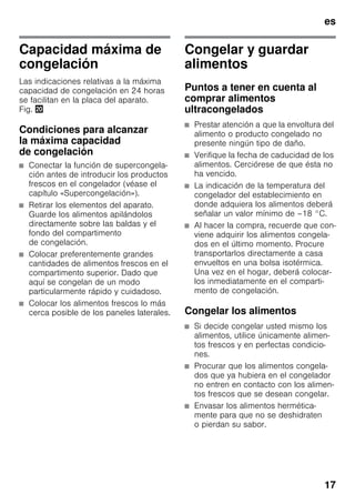 es
17
Capacidad máxima de
congelación
Las indicaciones relativas a la máxima
capacidad de congelación en 24 horas
se facilitan en la placa del aparato.
Fig. 4
Condiciones para alcanzar
la máxima capacidad
de congelación
■ Conectar la función de supercongela-
ción antes de introducir los productos
frescos en el congelador (véase el
capítulo «Supercongelación»).
■ Retirar los elementos del aparato.
Guarde los alimentos apilándolos
directamente sobre las baldas y el
fondo del compartimento
de congelación.
■ Colocar preferentemente grandes
cantidades de alimentos frescos en el
compartimento superior. Dado que
aquí se congelan de un modo
particularmente rápido y cuidadoso.
■ Colocar los alimentos frescos lo más
cerca posible de los paneles laterales.
Congelar y guardar
alimentos
Puntos a tener en cuenta al
comprar alimentos
ultracongelados
■ Prestar atención a que la envoltura del
alimento o producto congelado no
presente ningún tipo de daño.
■ Verifique la fecha de caducidad de los
alimentos. Cerciórese de que ésta no
ha vencido.
■ La indicación de la temperatura del
congelador del establecimiento en
donde adquiera los alimentos deberá
señalar un valor mínimo de –18 °C.
■ Al hacer la compra, recuerde que con-
viene adquirir los alimentos congela-
dos en el último momento. Procure
transportarlos directamente a casa
envueltos en una bolsa isotérmica.
Una vez en el hogar, deberá colocar-
los inmediatamente en el comparti-
mento de congelación.
Congelar los alimentos
■ Si decide congelar usted mismo los
alimentos, utilice únicamente alimen-
tos frescos y en perfectas condicio-
nes.
■ Procurar que los alimentos congela-
dos que ya hubiera en el congelador
no entren en contacto con los alimen-
tos frescos que se desean congelar.
■ Envasar los alimentos hermética-
mente para que no se deshidraten
o pierdan su sabor.
 