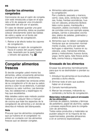 es
18
Guardar los alimentos
congelados
Cerciorarse de que el cajón de congela-
ción esté introducido a tope en el apa-
rato a fin de asegurar una circulación
impecable del aire por el aparato.
En caso de desear guardar una gran
cantidad de alimentos, éstos se pueden
colocar directamente sobre las baldas
de vidrio y apilar en el fondo del
compartimento de congelación.
1. Retirar a tal efecto todos los cajones
de congelación.
2. Desplazar el cajón de congelación
hacia el cuerpo del usuario hasta el
tope, levantarlo por la parte frontal
y retirarlo del aparato. Fig. 0
Congelar alimentos
frescos
Si decide congelar usted mismo los
alimentos, utilice únicamente alimentos
frescos y en perfectas condiciones.
Blanquear (escaldar) las verduras antes
de su congelación a fin de que su sabor,
aroma o color no se deteriore, ni pierdan
tampoco su valor nutritivo. Las berenje-
nas, los calabacines y espárragos no
hay que escaldarlos.
Más detalles sobre este método podrán
hallarse en cualquier libro o manual
de cocina que trate los aspectos de la
congelación de alimentos y en donde se
describa el método del blanqueado.
Nota
Procurar que los alimentos congelados
que ya hubiera en el congelador no
entren en contacto con los alimentos
frescos que se desean congelar.
■ Alimentos adecuados para
la congelación:
Pan y bollería, pescado y marisco,
carne, caza, aves, verduras y hortali-
zas, frutas, hierbas aromáticas, hue-
vos sin cáscara, productos lácteos
tales como queso, mantequilla y
requesón, platos cocinados y restos
de comidas como por ejemplo sopas,
potajes, carnes o pescados cocina-
dos, platos de patatas, gratinados y
platos dulces.
■ Alimentos que no deben congelarse:
Verduras que se consumen normal-
mente crudas, como por ejemplo
lechugas o rabanitos, huevos en su
cáscara, uvas, manzanas enteras,
peras y melocotones, huevos duros,
yogur, leche agria, nata fresca acidu-
lada, crema fresca y mayonesa.
Envasado de los alimentos
Envasar los alimentos herméticamente
para que no se deshidraten o pierdan su
sabor.
1. Introducir los alimentos en la envoltura
prevista a dicho efecto.
2. Eliminar todo el aire que pudiera
haber en el envase.
3. Cerrarlo herméticamente.
4. Marcar los envases, indicando su
contenido y la fecha de congelación.
Materiales indicados para el envasado
de los alimentos:
Láminas de plástico, bolsitas y láminas
de polietileno, papel de aluminio, cajitas
y envases específicos para la congela-
ción de alimentos.
Todos estos productos y materiales se
pueden adquirir en la mayoría de los
supermercados, grandes almacenes
o en el comercio especializado.
 