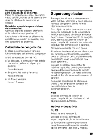 es
19
Materiales no apropiados
para el envasado de alimentos:
Papel de empaquetar, papel apergami-
nado, celofán, bolsas de la basura y bol-
sitas de plástico de la compra ya
usadas.
Materiales apropiados para el cierre
de los envases:
Gomitas, clips de plástico, bramante,
cinta adhesiva incongelable, etc.
Las bolsitas o láminas de plástico de
polietileno se pueden termosellar con
una soldadora de plásticos.
Calendario de congelación
El plazo de conservación varía en
función del tipo del alimento congelado.
A una temperatura de –18 °C:
■ El pescado, el embutido y los platos
cocinados, así como el pan y la
bollería:
hasta 6 meses
■ El queso, las aves y la carne:
hasta 8 meses
■ La fruta y verdura:
hasta 12 meses
Supercongelación
Para que los alimentos conserven su
valor nutritivo, vitaminas y buen aspecto
hay que congelar el centro lo más
rápidamente posible.
Con objeto de evitar que se produzca un
aumento indeseado de la temperatura
interior del aparato al colocar alimentos
frescos en el compartimento de congela-
ción, deberá activarse la función de
supercongelación varias horas antes de
introducir los alimentos en el aparato.
Normalmente basta con 4–6 horas.
Al estar activada esta función, el compre-
sor funciona continuamente, alcanzán-
dose en el interior del compartimento de
congelación unas temperaturas muy
bajas (gran frío).
En caso de desear aprovechar la
máxima capacidad de congelación del
aparato deberá conectarse la función
«Supercongelación» 24 horas antes de
introducir los alimentación frescos en el
aparato.
Pequeñas cantidades de alimentos
(hasta 2 kg) se pueden congelar sin
necesidad de activar la
supercongelación.
Nota
Estando activada la función de
supercongelación, el nivel sonoro del
aparato puede aumentar.
Activar y desactivar
Fig. "
Pulsar la tecla «super» 2.
En caso de estar activada la
supercongelación, la tecla se ilumina.
La función de supercongelación se
desactiva automáticamente pasadas
aprox. 60 horas (dos días y medio).
 