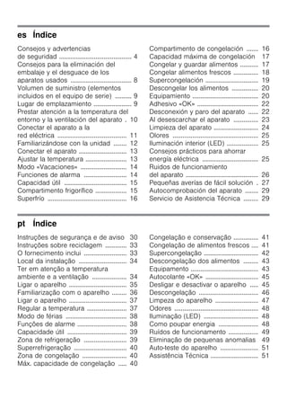 es Índice
Consejos y advertencias
de seguridad ............................................ 4
Consejos para la eliminación del
embalaje y el desguace de los
aparatos usados ..................................... 8
Volumen de suministro (elementos
incluidos en el equipo de serie) .......... 9
Lugar de emplazamiento ....................... 9
Prestar atención a la temperatura del
entorno y la ventilación del aparato . 10
Conectar el aparato a la
red eléctrica .......................................... 11
Familiarizándose con la unidad ........ 12
Conectar el aparato ............................. 13
Ajustar la temperatura ......................... 13
Modo «Vacaciones» ............................ 14
Funciones de alarma .......................... 14
Capacidad útil ...................................... 15
Compartimento frigorífico ................... 15
Superfrío ................................................ 16
Compartimento de congelación ....... 16
Capacidad máxima de congelación 17
Congelar y guardar alimentos ........... 17
Congelar alimentos frescos ............... 18
Supercongelación ................................ 19
Descongelar los alimentos ................ 20
Equipamiento ........................................ 20
Adhesivo «OK» ..................................... 22
Desconexión y paro del aparato ...... 22
Al desescarchar el aparato ............... 23
Limpieza del aparato ........................... 24
Olores .................................................... 25
Iluminación interior (LED) ................... 25
Consejos prácticos para ahorrar
energía eléctrica .................................. 25
Ruidos de funcionamiento
del aparato ............................................ 26
Pequeñas averías de fácil solución . 27
Autocomprobación del aparato ........ 29
Servicio de Asistencia Técnica ......... 29
pt Índice
Instruções de segurança e de aviso 30
Instruções sobre reciclagem ............. 33
O fornecimento inclui .......................... 33
Local da instalação ............................. 34
Ter em atenção a temperatura
ambiente e a ventilação ..................... 34
Ligar o aparelho ................................... 35
Familiarização com o aparelho ......... 36
Ligar o aparelho ................................... 37
Regular a temperatura ........................ 37
Modo de férias ..................................... 38
Funções de alarme .............................. 38
Capacidade útil .................................... 39
Zona de refrigeração .......................... 39
Superrefrigeração ................................ 40
Zona de congelação ........................... 40
Máx. capacidade de congelação ..... 40
Congelação e conservação ............... 41
Congelação de alimentos frescos .... 41
Supercongelação ................................. 42
Descongelação dos alimentos ......... 43
Equipamento ......................................... 43
Autocolante «OK» ................................ 45
Desligar e desactivar o aparelho ..... 45
Descongelação .................................... 46
Limpeza do aparelho .......................... 47
Odores ................................................... 48
Iluminação (LED) ................................. 48
Como poupar energia ........................ 48
Ruídos de funcionamento .................. 49
Eliminação de pequenas anomalias 49
Auto-teste do aparelho ....................... 51
Assistência Técnica ............................. 51
 
