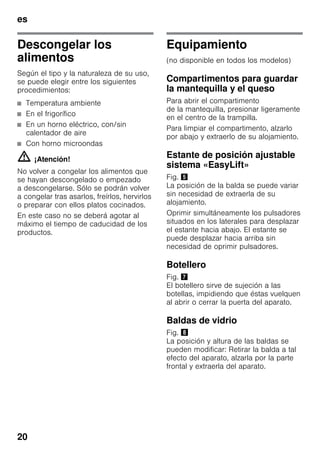 es
20
Descongelar los
alimentos
Según el tipo y la naturaleza de su uso,
se puede elegir entre los siguientes
procedimientos:
■ Temperatura ambiente
■ En el frigorífico
■ En un horno eléctrico, con/sin
calentador de aire
■ Con horno microondas
m ¡Atención!
No volver a congelar los alimentos que
se hayan descongelado o empezado
a descongelarse. Sólo se podrán volver
a congelar tras asarlos, freírlos, hervirlos
o preparar con ellos platos cocinados.
En este caso no se deberá agotar al
máximo el tiempo de caducidad de los
productos.
Equipamiento
(no disponible en todos los modelos)
Compartimentos para guardar
la mantequilla y el queso
Para abrir el compartimento
de la mantequilla, presionar ligeramente
en el centro de la trampilla.
Para limpiar el compartimento, alzarlo
por abajo y extraerlo de su alojamiento.
Estante de posición ajustable
sistema «EasyLift»
Fig. %
La posición de la balda se puede variar
sin necesidad de extraerla de su
alojamiento.
Oprimir simultáneamente los pulsadores
situados en los laterales para desplazar
el estante hacia abajo. El estante se
puede desplazar hacia arriba sin
necesidad de oprimir pulsadores.
Botellero
Fig. '
El botellero sirve de sujeción a las
botellas, impidiendo que éstas vuelquen
al abrir o cerrar la puerta del aparato.
Baldas de vidrio
Fig. (
La posición y altura de las baldas se
pueden modificar: Retirar la balda a tal
efecto del aparato, alzarla por la parte
frontal y extraerla del aparato.
 