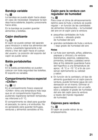 es
21
Bandeja variable
Fig. )
La bandeja se puede abatir hacia abajo
en caso de necesidad: Desplazar la ban-
deja hacia adelante, bajarla y presionarla
hacia atrás.
En la bandeja se pueden guardar
alimentos y botellas.
Cajón deslizante
Fig. *
El cajón se puede extraer del aparato
para introducir o retirar los alimentos del
mismo. Levantarlo ligeramente a tal
efecto y tirar del cajón hacia el cuerpo
del usuario. La posición del soporte del
cajón se puede variar.
Balda portabotellas
Fig. +
En la balda portabotellas se pueden
colocar con toda seguridad las botellas.
El soporte es variable.
Compartimento fresco especial
«Chiller»
Fig. !/12
En el compartimento fresco especial
«Chiller» reina una tempratura más baja
que en el compartimento frigorifico,
pudiendo registrarse también temperatu-
ras inferiores a 0 °C.
El compartimento es ideal para guardar
el pescado, la carne y el embutido. No
es apropiado para guardar lechugas,
verduras y alimentos sensibles al frío.
Cajón para la verdura con
regulador de humedad
Fig. -
Para crear el clima de almacenamiento
óptimo para la fruta y verdura se puede
regular – en función de las cantidades
de alimentos introducidos – la humedad
del aire en el cajón para la verdura:
■ pequeñas cantidades de fruta
y verdura – elevado grado
de humedad del aire
■ grandes cantidades de fruta y verdura
– bajo grado de humedad del aire
Notas
■ La fruta (por ejemplo, piñas, plátanos,
papayas y cítricos) y la verdura
(berenjenas, pepinos, calabacines,
pimientos, tomates y patatas) sensi-
bles al frío deberán guardarse fuera
del frigorífico a una temperatura de
aprox. +8 °C a +12 °C a fin de con-
servar óptimamente su calidad
y sabor.
■ En función de la cantidad y el tipo de
alimento guardado en el cajón para la
verdura, puede formarse agua de con-
densación en el mismo. Eliminar el
agua de condensación con un paño
seco y adaptar el grado de humedad
del aire del cajón para la verdura
a través del mando regulador
de humedad.
Cajones para verdura
Fig. .
El cajón se puede retirar de su
emplazamiento.
 