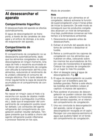 es
23
Al desescarchar el
aparato
Compartimento frigorífico
El desescarchado del aparato se efectúa
automáticamente.
El agua de descongelación se trans-
porta, a través de las canaletas de des-
agüe y el orificio de drenaje, a la zona
de evaporación del aparato.
Compartimento de
congelación
El compartimento de congelación no se
desescarcha automáticamente, dado
que los alimentos congelados no deben
descongelarse en ningún momento. Una
capa de hielo o escarcha acumulada en
el interior del compartimento de congela-
ción dificulta la transmisión del frío a los
alimentos, reduciendo el rendimiento de
la unidad y elevando el consumo de
energía eléctrica. Por lo tanto deberá eli-
minar regularmente la capa de escarcha
acumulada en el compartimento de con-
gelación.
m ¡Atención!
No rascar en ningún caso el hielo o la
escarcha con ayuda de objetos metáli-
cos cortantes o puntiagudos (cuchillos,
etc.), dado que el evaporador del com-
partimento de congelación podría resul-
tar dañado. Los conductos del agente
refrigerante del compartimento de con-
gelación podrían resultar dañados. Tén-
gase presente que la salida a chorro del
agente refrigerante puede inflamarse
o provocar lesiones en los ojos.
Modo de proceder:
Nota
Si se encuentran aún alimentos en el
congelador, deberá activarse la función
de supercongelación unas 4 horas antes
de iniciar la operación. De este modo se
conseguirá que los productos congela-
dos alcancen un nivel de temperatura
muy bajo, pudiéndose conservar así más
tiempo a la temperatura ambiental.
1. Desconecta el aparato antes de
desescarcharlo.
2. Extraer el enchufe del aparato de la
toma de corriente o desactivar el
fusible.
3. Retirar a continuación los cajones de
congelación con los alimentos que
hubieran en ellos, colocando sobre
los mismos los acumuladores de frío
(en caso de incorporarlos el aparato).
Colocar los cajones de congelación
en un lugar lo más frío posible.
4. Abrir el desagüe para el agua de
descongelación. Fig. /
5. El agua de descongelación se puede
recoger con el botellero para las
botellas grandes. Retirar a este efecto
las botellas del botellero (véase el
capítulo «Limpieza del aparato»).
6. Para acelerar el proceso de descon-
gelación se pueden colocar dos ollas
con agua muy caliente (no hirviendo),
sobre sendos soportes, en el interior
del compartimento de congelación.
7. Una vez concluida la descongelación
del aparato, vaciar el agua de
descongelación recogida en el cajón;
Recoger con una esponja asimismo el
agua que pudiera haber en el fondo
del compartimento de congelación.
 