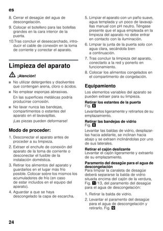 es
24
8. Cerrar el desagüe del agua de
descongelación.
9. Colocar el botellero para las botellas
grandes en la cara interior de la
puerta.
10.Tras concluir el desescarchado, intro-
ducir el cable de conexión en la toma
de corriente y conectar el aparato.
Limpieza del aparato
m ¡Atención!
■ No utilizar detergentes y disolventes
que contengan arena, cloro o ácidos.
■ No emplear esponjas abrasivas.
En las superficies metálicas podría
producirse corrosión.
■ No lavar nunca las bandejas,
compartimentos o estantes del
aparato en el lavavajillas.
¡Las piezas pueden deformarse!
Modo de proceder:
1. Desconectar el aparato antes de
proceder a su limpieza.
2. Extraer el enchufe de conexión del
aparato de la toma de corriente o
desconectar el fusible de la
instalación doméstica.
3. Retirar los alimentos del aparato y
guardarlos en el lugar más frío
posible. Colocar sobre los mismos los
acumuladores de frío (en caso
de estar incluidos en el equipo del
aparato).
4. Aguardar a que se haya
descongelado la capa de escarcha.
5. Limpiar el aparato con un paño suave,
agua templada y un poco de lavavaji-
llas manual con pH neutro. Téngase
presente que el agua empleada en la
limpieza del aparato no debe entrar
en contacto con la iluminación.
6. Limpiar la junta de la puerta solo con
agua clara, secándola bien
a continuación.
7. Tras concluir la limpieza del aparato,
conectarlo a la red y ponerlo en
funcionamiento.
8. Colocar los alimentos congelados en
el compartimento de congelación.
Equipamiento
Los elementos variables del aparato se
pueden extraer para su limpieza.
Retirar los estantes de la puerta
Fig. &
Levantarlos ligeramente y retirarlos de su
emplazamiento.
Retirar las bandejas de vidrio
Fig. (
Levantar las baldas de vidrio, desplazar-
las hacia adelante, se inclinan hacia
abajo y se extraen inclinándolas por uno
de sus laterales.
Retirar el cajón deslizante
Levantar el cajón ligeramente y extraerlo
de su emplazamiento.
Paramento del desagüe para el agua de
descongelación
Para limpiar la canaleta de desagüe
deberá separarse la balda de vidrio
situada encima del cajón de la verdura,
Fig. !/13, del paramento del desagüe
para el agua de descongelación:
1. Retirar la balda de vidrio.
2. Levantar el paramento del desagüe
para el agua de descongelación y
retirarlo. Fig. ,
 