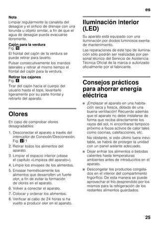 es
25
Nota
Limpiar regularmente la canaleta del
desagüe y el orificio de drenaje con una
torunda u objeto similar, a fin de que el
agua de desagüe pueda evacuarse
libremente.
Cajón para la verdura
Fig. /
El frontal del cajón de la verdura se
puede retirar para lavarlo.
Pulsar consecutivamente los mandos
laterales y retirar al mismo tiempo el
frontal del cajón para la verdura.
Retirar los cajones
Fig. %
Tirar del cajón hacia el cuerpo del
usuario hasta el tope, levantarlo
ligeramente por su parte frontal y
retirarlo del aparato.
Olores
En caso de comprobar olores
desagradables:
1. Desconectar el aparato a través del
interruptor de Conexión/Desconexión.
Fig. "/1
2. Retirar todos los alimentos del
aparato.
3. Limpiar el espacio interior (véase
el capítulo «Limpieza del aparato»).
4. Limpie los envases de los alimentos.
5. Envasar herméticamente los
alimentos que desarrollen un fuerte
olor, a fin de evitar la formación
de olores en el aparato.
6. Volver a conectar el aparato.
7. Colocar y ordenar los alimentos.
8. Verificar al cabo de 24 horas si ha
vuelto a producir olor en el aparato.
Iluminación interior
(LED)
Su aparato está equipado con una
iluminación por diodos luminosos exenta
de mantenimiento.
Las reparaciones de este tipo de ilumina-
ción sólo podrán ser realizadas por per-
sonal técnico del Servicio de Asistencia
Técnica Oficial de la marca o autorizado
oficialmente por el fabricante.
Consejos prácticos
para ahorrar energía
eléctrica
■ ¡Emplazar el aparato en una habita-
ción seca y fresca, dotada de una
buena ventilación! Recuerde además
que el aparato no debe instalarse de
forma que reciba directamente los
rayos del sol, ni encontrarse tampoco
próximo a focos activos de calor tales
como cocinas, calefacciones, etc.
No obstante, si esto último fuera inevi-
table, se habrá de proteger la unidad
con un panel aislante adecuado.
■ Dejar enfriar los alimentos o bebidas
calientes hasta temperaturas
ambientes antes de introducirlos en el
aparato.
■ Descongelar los productos congela-
dos en el interior del compartimento
frigorífico. De esta manera se puede
aprovechar el frío desprendido por los
mismos para la refrigeración de los
restantes alimentos guardados.
 