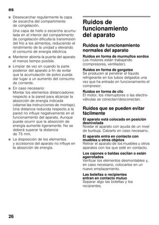 es
26
■ Desescarchar regularmente la capa
de escarcha del compartimento
de congelación.
Una capa de hielo o escarcha acumu-
lada en el interior del compartimento
de congelación dificulta la transmisión
del frío a los alimentos, reduciendo el
rendimiento de la unidad y elevando
el consumo de energía eléctrica.
■ Mantener abierta la puerta del aparato
el menos tiempo posible.
■ Limpiar de vez en cuando la parte
posterior del aparato a fin de evitar
que la acumulación de polvo pueda
dar lugar a un aumento del consumo
de corriente.
■ En caso necesario:
Montar los elementos distanciadores
respecto a la pared para alcanzar la
absorción de energía indicada
(véanse las instrucciones de montaje).
Una distancia reducida respecto a la
pared no influye negativamente en el
funcionamiento del aparato. Aunque
puede ocurrir que la absorción de
energía aumente ligeramente. No se
deberá superar la distancia
de 75 mm.
■ La disposición de los elementos
y accesorios del aparato no influye en
la absorción de energía.
Ruidos de
funcionamiento
del aparato
Ruidos de funcionamiento
normales del aparato
Ruidos en forma de murmullos sordos
Los motores están trabajando
(compresores, ventilador).
Ruidos en forma de gorgoteo
Se producen al penetrar el líquido
refrigerante en los tubos delgados una
vez que ha entrado en funcionamiento el
compresor.
Ruidos en forma de clic
El motor, los interruptores o las electro-
válvulas se conectan/desconectan.
Ruidos que se pueden evitar
fácilmente
El aparato está colocado en posición
desnivelada
Nivelar el aparato con ayuda de un nivel
de burbuja. Calzarlo en caso necesario.
El aparato entra en contacto con
muebles u otros objetos
Retirar el aparato de los muebles u otros
aparatos con los que esté en contacto.
Los cajones o baldas oscilan o están
agarrotados
Verificar los elementos desmontables y,
en caso necesario, colocarlos en un
nuevo emplazamiento.
Las botellas o recipientes
entran en contacto mutuo
Separar algo las botellas y los
recipientes.
 