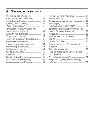 el Πίνακας περιεχομένων
Υποδείξεις ασφαλείας και
προειδοποιητικές υποδείξεις .............. 52
Υποδείξεις απόσυρσης ........................ 55
Συνοδεύουν τη συσκευή ..................... 56
Τόπος τοποθέτησης ............................. 56
Προσέχετε τη θερμοκρασία και
τον αερισμό του χώρου ....................... 57
Σύνδεση της συσκευής ....................... 58
Γνωρίστε τη συσκευή ........................... 58
Θέση της συσκευής σε λειτουργία .... 60
Ρύθμιση θερμοκρασίας ....................... 60
Τρόπος λειτουργίας διακοπών ........... 61
Λειτουργίες συναγερμού ..................... 61
Ωφέλιμο περιεχόμενο .......................... 62
Χώρος συντήρησης .............................. 62
Υπερψύξη ............................................... 63
Χώρος κατάψυξης ................................ 63
Μέγ. απόδοση κατάψυξης .................. 63
Κατάψυξη και αποθήκευση ................ 64
Κατάψυξη νωπών τροφίμων ............... 64
Υπερκατάψυξη ...................................... 66
Απόψυξη κατεψυγμένων τροφίμων ... 66
Εξοπλισμός ............................................ 66
Επικολλημένη ετικέτα ”ΟΚ” ................ 69
Σβήσιμο και μακροχρόνια θέση της
συσκευής εκτός λειτουργίας .............. 69
Απόψυξη ................................................ 69
Καθαρισμός της συσκευής ................ 70
Οσμές ..................................................... 71
Φωτισμός (LED) ................................... 72
Έτσι μπορείτε να εξοικονομήσετε
ενέργεια ................................................. 72
Θόρυβοι λειτουργίας ........................... 72
Πώς θα διορθώσετε μόνες/-οι σας
μικροβλάβες .......................................... 73
Αυτοέλεγχος συσκευής ....................... 75
Υπηρεσία τεχνικής εξυπηρέτησης
πελατών .................................................. 75
 