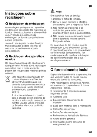 pt
33
Instruções sobre
reciclagem
* Reciclagem da embalagem
A embalagem protege o seu aparelho
de danos no transporte. Os materiais uti-
lizados não são poluentes e são reutilizá-
veis. Proceda à reciclagem da
embalagem de forma compatível com
o meio ambiente.
Junto do seu Agente ou dos Serviços
Municipalizados poderá informar-se
sobre os procedimentos actuais
de reciclagem.
* Reciclagem dos aparelhos
usados
Os aparelhos antigos não são lixo sem
qualquer valor! Através duma reciclagem
compatível com o meio ambiente,
podem ser recuperadas matérias primas
valiosas.
m Aviso
Em aparelhos fora de serviço
1. Desligar a ficha da tomada.
2. Cortar o cabo eléctrico e afastá-lo
do aparelho com a respectiva ficha.
3. Não retirar as prateleiras e os
recipientes, para evitar que as
crianças trepem com a ajuda destes.
4. Não deixar que as crianças brinquem
com o aparelho fora de serviço.
Perigo de asfixia!
Os aparelhos de frio contêm agente
refrigerador e, no isolamento, gases.
O agente refrigerador e os gases devem
ser eliminados correctamente. Ter
cuidado para não danificar a tubagem
do agente refrigerador até à sua
reciclagem correcta.
O fornecimento inclui
Depois de desembrulhar o aparelho, há
que verificar todas as peças quanto
eventuais danos de transporte.
Para reclamações, dirija-se ao Agente,
onde comprou o aparelho ou à nossa
Assistência Técnica.
O fornecimento é constituído pelas
seguintes peças:
■ Aparelho Solo
■ Equipamento (dependente do
modelo)
■ Saco com material para a montagem
■ Instruções de serviço
■ Instruções de montagem
■ Folheto sobre Assistência Técnica
■ Anexo sobre garantia
■ Informações sobre consumo de
energia e ruídos
Este aparelho está marcado em
conformidade com a Directiva
2012/19/UE relativa aos resí-
duos de equipamentos eléctricos
e electrónicos (waste electrical
and electronic equipment -
WEEE).
A directiva estabelece o quadro
para a criação de um sistema de
recolha e valorização dos equipa-
mentos usados válido em todos
os Estados Membros da União
Europeia.
 