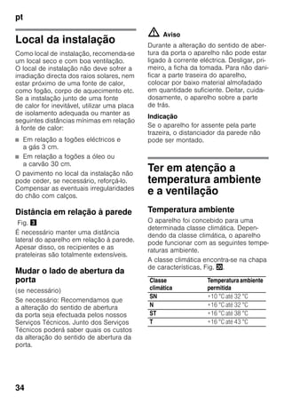 pt
34
Local da instalação
Como local de instalação, recomenda-se
um local seco e com boa ventilação.
O local de instalação não deve sofrer a
irradiação directa dos raios solares, nem
estar próximo de uma fonte de calor,
como fogão, corpo de aquecimento etc.
Se a instalação junto de uma fonte
de calor for inevitável, utilizar uma placa
de isolamento adequada ou manter as
seguintes distâncias mínimas em relação
à fonte de calor:
■ Em relação a fogões eléctricos e
a gás 3 cm.
■ Em relação a fogões a óleo ou
a carvão 30 cm.
O pavimento no local da instalação não
pode ceder, se necessário, reforçá-lo.
Compensar as eventuais irregularidades
do chão com calços.
Distância em relação à parede
Fig. #
É necessário manter uma distância
lateral do aparelho em relação à parede.
Apesar disso, os recipientes e as
prateleiras são totalmente extensíveis.
Mudar o lado de abertura da
porta
(se necessário)
Se necessário: Recomendamos que
a alteração do sentido de abertura
da porta seja efectuada pelos nossos
Serviços Técnicos. Junto dos Serviços
Técnicos poderá saber quais os custos
da alteração do sentido de abertura da
porta.
m Aviso
Durante a alteração do sentido de aber-
tura da porta o aparelho não pode estar
ligado à corrente eléctrica. Desligar, pri-
meiro, a ficha da tomada. Para não dani-
ficar a parte traseira do aparelho,
colocar por baixo material almofadado
em quantidade suficiente. Deitar, cuida-
dosamente, o aparelho sobre a parte
de trás.
Indicação
Se o aparelho for assente pela parte
trazeira, o distanciador da parede não
pode ser montado.
Ter em atenção a
temperatura ambiente
e a ventilação
Temperatura ambiente
O aparelho foi concebido para uma
determinada classe climática. Depen-
dendo da classe climática, o aparelho
pode funcionar com as seguintes tempe-
raturas ambiente.
A classe climática encontra-se na chapa
de características, Fig. 4.
Classe
climática
Temperaturaambiente
permitida
SN +10 °C até 32 °C
N +16 °C até 32 °C
ST +16 °C até 38 °C
T +16 °C até 43 °C
 