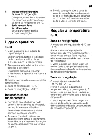 pt
37
Ligar o aparelho
Fig. "
1. Ligar o aparelho com a tecla de
Ligar/Desligar 1.
Soa um aviso acústico, a indicação
de temperatura 4 está a piscar
e a tecla «alarm» 5 fica iluminada.
2. Ao premir a tecla «alarm» 5, o aviso
acústico é desligado.
O aparelho começa a refrigerar.
A iluminação é ligada com a abertura
da porta.
De fábrica, recomendam-se as seguintes
temperaturas:
■ Zona de refrigeração: +4 °C
■ Zona de congelação: –18 °C
Indicações sobre
funcionamento
■ Depois do aparelho ligado, pode
demorar horas até que as temperatu-
ras reguladas sejam atingidas.
Antes disso, não colocar qualquer
alimento dentro do aparelho.
■ As áreas frontais do exterior do
aparelho ficam parcial e ligeiramente
aquecidas, o que impede a formação
de condensação na zona do vedante
da porta.
■ Se não conseguir abrir a porta da
zona de congelação, imediatamente
após a ter fechado, deverá aguardar
um momento até que seja compen-
sado o vácuo formado entretanto.
Regular a temperatura
Fig. "
Zona de refrigeração
A temperatura é regulável de +2 °C até
+8 °C.
Premir a tecla de regulação de
temperatura da zona de refrigeração 7,
tantas vezes até que fique regulada
a temperatura pretendida para a zona
de refrigeração.
O valor regulado em último lugar fica
memorizado. A temperatura regulada
é mostrada na indicação de temperatura
da zona de refrigeração 8.
Zona de congelação
A temperatura é regulável de
–16 °C até –24 °C.
Premir a tecla de regulação de
temperatura da zona de congelação 3
tantas vezes até que fique regulada a
temperatura pretendida para a zona de
congelação.
O valor regulado em último lugar fica
memorizado. A temperatura regulada
é mostrada na indicação de temperatura
da zona de congelação 4.
8 Indicador de temperatura
da zona de refrigeração
Os dígitos junto à barra luminosa
correspondem às temperaturas
da zona de refrigeração em °C.
9 Tecla «super» Zona
de refrigeração
Serve para ligar e desligar
a Superrefrigeração.
 