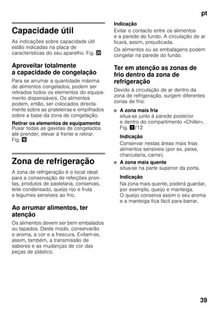 pt
39
Capacidade útil
As indicações sobre capacidade útil
estão indicadas na placa de
características do seu aparelho. Fig. 4
Aproveitar totalmente
a capacidade de congelação
Para se arrumar a quantidade máxima
de alimentos congelados, podem ser
retirados todos os elementos do equipa-
mento dispensáveis. Os alimentos
podem, então, ser colocados directa-
mente sobre as prateleiras e empilhados
sobre a base da zona de congelação.
Retirar os elementos de equipamento
Puxar todas as gavetas de congelados
até prender, elevar à frente e retirar.
Fig. 0
Zona de refrigeração
A zona de refrigeração é o local ideal
para a conservação de refeições pron-
tas, produtos de pastelaria, conservas,
leite condensado, queijo rijo e fruta
e legumes sensíveis ao frio.
Ao arrumar alimentos, ter
atenção
Os alimentos devem ser bem embalados
ou tapados. Deste modo, conservarão
o aroma, a cor e a frescura. Evitam-se,
assim, também, a transmissão de
sabores e as mudanças de cor das
peças de plástico.
Indicação
Evitar o contacto entre os alimentos
e a parede do fundo. A circulação de ar
ficará, assim, prejudicada.
Os alimentos ou as embalagens podem
congelar na parede do fundo.
Ter em atenção as zonas de
frio dentro da zona de
refrigeração
Devido à circulação de ar dentro da
zona de refrigeração, surgem diferentes
zonas de frio:
■ A zona mais fria
situa-se junto à parede posterior
e dentro do compartimento «Chiller».
Fig. !/12
Indicação
Conservar nestas áreas mais frias
alimentos sensíveis (por ex. peixe,
charcutaria, carne).
■ A zona mais quente
situa-se na parte superior da porta.
Indicação
Na zona mais quente, poderá guardar,
por exemplo, queijo e manteiga.
O queijo conserva assim o seu aroma
e a manteiga fica fácil para barrar.
 
