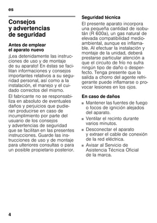 es
4
esÍndiceesInstruccionesdeuso
Consejos
y advertencias
de seguridad
Antes de emplear
el aparato nuevo
¡Lea detenidamente las instruc-
ciones de uso y de montaje
de su aparato! En éstas se faci-
litan informaciones y consejos
importantes relativos a su segu-
ridad personal, así como a la
instalación, el manejo y el cui-
dado correctos del mismo.
El fabricante no se responsabi-
liza en absoluto de eventuales
daños y perjuicios que pudie-
ran producirse en caso de
incumplimiento por parte del
usuario de los consejos
y advertencias de seguridad
que se facilitan en las presentes
instrucciones. Guarde las ins-
trucciones de uso y de montaje
para ulteriores consultas o para
un posible propietario posterior.
Seguridad técnica
El presente aparato incorpora
una pequeña cantidad de isobu-
tán (R 600a), un gas natural de
elevada compatibilidad medio-
ambiental, aunque es inflama-
ble. Al efectuar la instalación y
montaje de la unidad, deberá
prestarse particular atención a
que el circuito de frío no sufra
ningún tipo de daño o desper-
fecto. Tenga presente que la
salida a chorro del agente refri-
gerante puede inflamarse o pro-
vocar lesiones en los ojos.
En caso de daños
■ Mantener las fuentes de fuego
o focos de ignición alejados
del aparato.
■ Ventilar el recinto durante
varios minutos.
■ Desconectar el aparato
y extraer el cable de conexión
de la red eléctrica.
■ Avisar al Servicio de
Asistencia Técnica Oficial
de la marca.
 