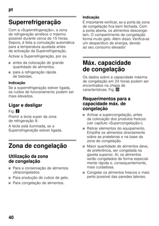 pt
40
Superrefrigeração
Com a «Superrefrigeração», a zona
de refrigeração arrefece o máximo
possível durante cerca de 15 horas.
Depois, é feita a comutação automática
para a temperatura ajustada antes
da activação da Superrefrigeração.
Activar a Superrefrigeração, por ex.
■ antes da colocação de grande
quantidade de alimentos.
■ para a refrigeração rápida
de bebidas.
Indicação
Se a superrefrigeração estiver ligada,
os ruídos de funcionamento podem ser
mais elevados.
Ligar e desligar
Fig. "
Premir a tecla super da zona
de refrigeração 9.
A tecla está iluminada, se a
Superrefrigeração estiver ligada.
Zona de congelação
Utilização da zona
de congelação
■ Para a conservação de alimentos
ultracongelados.
■ Para produção de cubos de gelo.
■ Para congelação de alimentos.
Indicação
É importante verificar, se a porta da zona
de congelação fica bem fechada. Com
a porta aberta, os alimentos desconge-
lam. O compartimento de congelação
forma muito gelo. Além disso: Verifica-se
um desperdício de energia, devido
ao seu consumo elevado!
Máx. capacidade
de congelação
Os dados sobre a capacidade máxima
de congelação em 24 horas podem ser
encontrados na chapa de
características. Fig. 4
Requerimentos para a
capacidade máx. de
congelação
■ Activar a supercongelação, antes
da colocação dos produtos frescos
(ver capítulo «Supercongelação»).
■ Retirar elementos do equipamento.
Empilhe os alimentos directamente
sobre as prateleiras e na base da
zona de congelação.
■ Maior quantidade de alimentos deve,
de preferência, ser congelada na
gaveta superior. Aí, os alimentos
serão congelados de forma especial-
mente rápida e, consequentemente,
mais cuidadosa.
■ Congelar os alimentos frescos o mais
perto possível das paredes laterais.
 