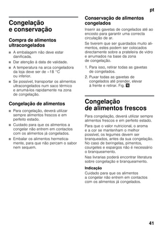 pt
41
Congelação
e conservação
Compra de alimentos
ultracongelados
■ A embalagem não deve estar
danificada.
■ Dar atenção à data de validade.
■ A temperatura na arca congeladora
da loja deve ser de –18 °C
ou inferior.
■ Se possível, transportar os alimentos
ultracongelados num saco térmico
e arrumá-los rapidamente na zona
de congelação.
Congelação de alimentos
■ Para congelação, deverá utilizar
sempre alimentos frescos e em
perfeito estado.
■ Cuidado para que os alimentos a
congelar não entrem em contactos
com os alimentos já congelados.
■ Embalar os alimentos hermetica-
mente, para que não percam o sabor
nem sequem.
Conservação de alimentos
congelados
Inserir as gavetas de congelados até ao
encosto para garantir uma correcta
circulação de ar.
Se tiverem que ser guardados muito ali-
mentos, estes podem ser colocados
directamente sobre a prateleira de vidro
e arrumados na base da zona
de congelação.
1. Para isso, retirar todas as gavetas
de congelados.
2. Puxar todas as gavetas de
congelados até prender, elevar
à frente e retirar. Fig. 0
Congelação
de alimentos frescos
Para congelação, deverá utilizar sempre
alimentos frescos e em perfeito estado.
Para que o valor nutricional, o aroma
e a cor se mantenham o melhor
possível, os legumes devem ser
branqueados, antes da sua congelação.
No caso de beringelas, pimentos,
courgetes e espargos não é necessário
o branqueamento.
Nas livrarias poderá encontrar literatura
sobre congelação e branqueamento.
Indicação
Cuidado para que os alimentos
a congelar não entrem em contactos
com os alimentos já congelados.
 