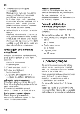 pt
42
■ Alimentos adequados para
congelação:
Bolos, peixe e frutos do mar, carne,
caça, aves, legumes, fruta, ervas
aromáticas, ovos sem casca,
lacticínios, como queijo, manteiga
e requeijão, refeições prontas e restos
de comida, como sopas, guisados,
peixe e carne cozinhados, refeições
com batata, souflés e doces.
■ Alimentos não adequados para con-
gelação:
Legumes habitualmente consumidos
crus, como saladas de folha ou raba-
netes, ovos com casca, uvas, maças
inteiras, peras e pêssegos, ovos bem
cozidos, iogurt, leite gordo, natas aze-
das, crème fraîche e maionese.
Embalagem dos alimentos
congelados
Embalar os alimentos hermeticamente,
para que não percam o sabor nem
sequem.
1. Introduzir os alimentos
na embalagem.
2. Expelir o ar para o exterior.
3. Fechar a embalagem
hermeticamente.
4. Etiquetar a embalagem com o
conteúdo e a data de congelação.
Adequado como embalagem:
Película de plástico, manga de polieti-
leno, folha de alumínio, caixas próprias
para congelação.
Estes produtos encontram-se à
venda no comércio da especialidade.
Inadequado como embalagem:
Papel de embrulho, papel de
pergaminho, celofane, sacos do lixo,
sacos de compras usados.
Adequdo para fechar:
Elásticos, clips de plástico, fios, fita
adesiva resistente ao frio, entre outros.
Sacos e mangas de película
de polietileno podem ser fechados com
um aparelho próprio.
Prazo de validade dos
alimentos congelados
O prazo de validade depende do tipo de
alimentos.
Com uma temperatura de –18 °C:
■ Peixe, charcutaria, refeições prontas,
bolos:
até 6 meses
■ Queijo, aves, carne:
até 8 meses
■ Legumes, fruta:
até 12 meses
Supercongelação
Os alimentos devem congelar até ao
núcleo o mais rapidamente possível,
para que conservem vitaminas, valores
nutritivos, aspecto e sabor.
Ligue a supercongelação algumas horas
antes de inserir os alimentos no
aparelho, para evitar uma subida
indesejada da temperatura.
Em geral, são suficientes 4–6 horas
antes.
Depois de ligado, o aparelho trabalha
continuamente e na zona de congelação
é atingida uma temperatura muito baixa.
 