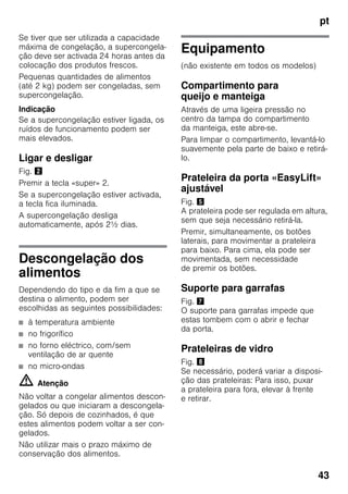 pt
43
Se tiver que ser utilizada a capacidade
máxima de congelação, a supercongela-
ção deve ser activada 24 horas antes da
colocação dos produtos frescos.
Pequenas quantidades de alimentos
(até 2 kg) podem ser congeladas, sem
supercongelação.
Indicação
Se a supercongelação estiver ligada, os
ruídos de funcionamento podem ser
mais elevados.
Ligar e desligar
Fig. "
Premir a tecla «super» 2.
Se a supercongelação estiver activada,
a tecla fica iluminada.
A supercongelação desliga
automaticamente, após 2½ dias.
Descongelação dos
alimentos
Dependendo do tipo e da fim a que se
destina o alimento, podem ser
escolhidas as seguintes possibilidades:
■ à temperatura ambiente
■ no frigorífico
■ no forno eléctrico, com/sem
ventilação de ar quente
■ no micro-ondas
m Atenção
Não voltar a congelar alimentos descon-
gelados ou que iniciaram a descongela-
ção. Só depois de cozinhados, é que
estes alimentos podem voltar a ser con-
gelados.
Não utilizar mais o prazo máximo de
conservação dos alimentos.
Equipamento
(não existente em todos os modelos)
Compartimento para
queijo e manteiga
Através de uma ligeira pressão no
centro da tampa do compartimento
da manteiga, este abre-se.
Para limpar o compartimento, levantá-lo
suavemente pela parte de baixo e retirá-
lo.
Prateleira da porta «EasyLift»
ajustável
Fig. %
A prateleira pode ser regulada em altura,
sem que seja necessário retirá-la.
Premir, simultaneamente, os botões
laterais, para movimentar a prateleira
para baixo. Para cima, ela pode ser
movimentada, sem necessidade
de premir os botões.
Suporte para garrafas
Fig. '
O suporte para garrafas impede que
estas tombem com o abrir e fechar
da porta.
Prateleiras de vidro
Fig. (
Se necessário, poderá variar a disposi-
ção das prateleiras: Para isso, puxar
a prateleira para fora, elevar à frente
e retirar.
 