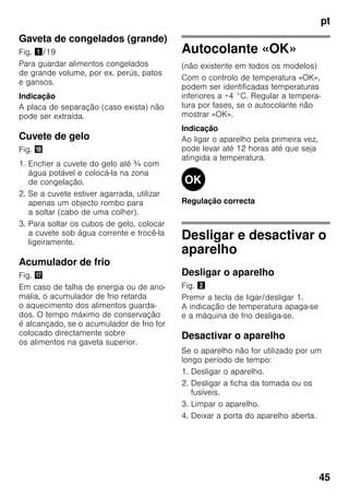 pt
45
Gaveta de congelados (grande)
Fig. !/19
Para guardar alimentos congelados
de grande volume, por ex. perús, patos
e gansos.
Indicação
A placa de separação (caso exista) não
pode ser extraída.
Cuvete de gelo
Fig. 2
1. Encher a cuvete do gelo até ¾ com
água potável e colocá-la na zona
de congelação.
2. Se a cuvete estiver agarrada, utilizar
apenas um objecto rombo para
a soltar (cabo de uma colher).
3. Para soltar os cubos de gelo, colocar
a cuvete sob água corrente e trocê-la
ligeiramente.
Acumulador de frio
Fig. 1
Em caso de falha de energia ou de ano-
malia, o acumulador de frio retarda
o aquecimento dos alimentos guarda-
dos. O tempo máximo de conservação
é alcançado, se o acumulador de frio for
colocado directamente sobre
os alimentos na gaveta superior.
Autocolante «OK»
(não existente em todos os modelos)
Com o controlo de temperatura «OK»,
podem ser identificadas temperaturas
inferiores a +4 °C. Regular a tempera-
tura por fases, se o autocolante não
mostrar «OK».
Indicação
Ao ligar o aparelho pela primeira vez,
pode levar até 12 horas até que seja
atingida a temperatura.
Regulação correcta
Desligar e desactivar o
aparelho
Desligar o aparelho
Fig. "
Premir a tecla de ligar/desligar 1.
A indicação de temperatura apaga-se
e a máquina de frio desliga-se.
Desactivar o aparelho
Se o aparelho não for utilizado por um
longo período de tempo:
1. Desligar o aparelho.
2. Desligar a ficha da tomada ou os
fusíveis.
3. Limpar o aparelho.
4. Deixar a porta do aparelho aberta.
 