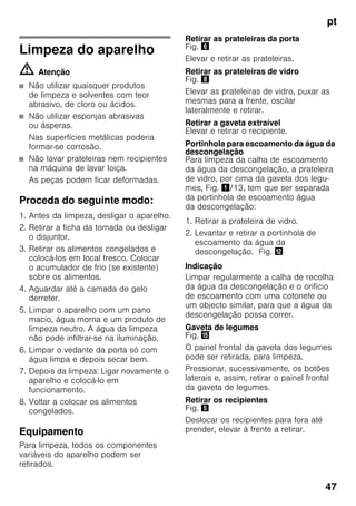 pt
47
Limpeza do aparelho
m Atenção
■ Não utilizar quaisquer produtos
de limpeza e solventes com teor
abrasivo, de cloro ou ácidos.
■ Não utilizar esponjas abrasivas
ou ásperas.
Nas superfícies metálicas poderia
formar-se corrosão.
■ Não lavar prateleiras nem recipientes
na máquina de lavar loiça.
As peças podem ficar deformadas.
Proceda do seguinte modo:
1. Antes da limpeza, desligar o aparelho.
2. Retirar a ficha da tomada ou desligar
o disjuntor.
3. Retirar os alimentos congelados e
colocá-los em local fresco. Colocar
o acumulador de frio (se existente)
sobre os alimentos.
4. Aguardar até a camada de gelo
derreter.
5. Limpar o aparelho com um pano
macio, água morna e um produto de
limpeza neutro. A água da limpeza
não pode infiltrar-se na iluminação.
6. Limpar o vedante da porta só com
água limpa e depois secar bem.
7. Depois da limpeza: Ligar novamente o
aparelho e colocá-lo em
funcionamento.
8. Voltar a colocar os alimentos
congelados.
Equipamento
Para limpeza, todos os componentes
variáveis do aparelho podem ser
retirados.
Retirar as prateleiras da porta
Fig. &
Elevar e retirar as prateleiras.
Retirar as prateleiras de vidro
Fig. (
Elevar as prateleiras de vidro, puxar as
mesmas para a frente, oscilar
lateralmente e retirar.
Retirar a gaveta extraível
Elevar e retirar o recipiente.
Portinhola para escoamento da água da
descongelação
Para limpeza da calha de escoamento
da água da descongelação, a prateleira
de vidro, por cima da gaveta dos legu-
mes, Fig. !/13, tem que ser separada
da portinhola de escoamento água
da descongelação:
1. Retirar a prateleira de vidro.
2. Levantar e retirar a portinhola de
escoamento da água da
descongelação. Fig. ,
Indicação
Limpar regularmente a calha de recolha
da água da descongelação e o orifício
de escoamento com uma cotonete ou
um objecto similar, para que a água da
descongelação possa correr.
Gaveta de legumes
Fig. /
O painel frontal da gaveta dos legumes
pode ser retirada, para limpeza.
Pressionar, sucessivamente, os botões
laterais e, assim, retirar o painel frontal
da gaveta de legumes.
Retirar os recipientes
Fig. %
Deslocar os recipientes para fora até
prender, elevar à frente a retirar.
 