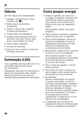 pt
48
Odores
Se notar algum odor desagradável:
1. Desligar o aparelho com a tecla
Lig./Desl. Fig. "/1
2. Retirar todos os alimentos
do aparelho.
3. Limpar o interior (ver o capítulo
«Limpeza do aparelho»).
4. Limpar todas as embalagens.
5. Embalar hermeticamente todos os
alimentos com odor intenso, para
evitar a transmissão de odores.
6. Voltar a ligar o aparelho.
7. Arrumar os alimentos.
8. Após 24 horas, verificar, se há nova
formação de odores.
Iluminação (LED)
O seu aparelho está equipado com uma
iluminação LED que não carece
de manutenção.
Reparações neste tipo de iluminação só
devem ser executadas pelos nossos
Serviços Técnicos ou por técnicos
especializados devidamente autorizados.
Como poupar energia
■ Instalar o aparelho em local seco
e arejado! O aparelho não deve estar
directamente sujeito à acção dos
raios solares, nem próximo duma
fonte de calor (por ex. radiadores,
fogão).
Se necessário, utilizar uma placa
isoladora.
■ Deixar arrefecer alimentos e bebidas,
antes de os arrumar no aparelho.
■ Para a descongelação, coloque os
alimentos congelados na zona de
refrigeração e aproveite o frio dos
alimentos congelados para
a refrigeração dos alimentos.
■ Descongelar, regularmente, a camada
de gelo na zona de congelação.
Uma camada de gelo na zona
de congelação dificulta a transmissão
de frio aos alimentos e aumenta
o consumo de energia.
■ Abrir a porta do aparelho o mínimo
tempo possível.
■ Para evitar um maior consumo de
electricidade, limpar a parte traseira
do aparelho de vez em quando.
■ Se existente:
Montar o distanciador em relação
à parede, para atingir o consumo
de energia indicado para o aparelho
(ver instruções de montagem). Uma
distância reduzida em relação
à parede não limita o aparelho quanto
ao seu funcionamento. O consumo
de energia pode aumentar
insignificante. A distância de 75 mm
não deve ser ultrapassada.
■ A disposição dos elementos do
equipamento não tem influência sobre
o consumo energético do aparelho.
 