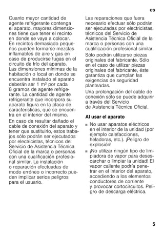 es
5
Cuanto mayor cantidad de
agente refrigerante contenga
el aparato, mayores dimensio-
nes tiene que tener el recinto
en donde se vaya a colocar.
En recintos demasiado peque-
ños pueden formarse mezclas
inflamables de aire y gas en
caso de producirse fugas en el
circuito de frío del aparato.
Las dimensiones mínimas de la
habitación o local en donde se
encuentra instalado el aparato
deberán ser 1 m³ por cada
8 gramos de agente refrige-
rante. La cantidad de agente
refrigerante que incorpora su
aparato figura en la placa de
características, que se encuen-
tra en el interior del mismo.
En caso de resultar dañado el
cable de conexión del aparato y
tener que sustituirlo, estos traba-
jos sólo podrán ser ejecutados
por electricistas, técnicos del
Servicio de Asistencia Técnica
Oficial de la marca o personas
con una cualificación profesio-
nal similar. La instalación
o reparación efectuadas de
modo erróneo o incorrecto pue-
den implicar serios peligros
para el usuario.
Las reparaciones que fuera
necesario efectuar sólo podrán
ser ejecutadas por electricistas,
técnicos del Servicio de
Asistencia Técnica Oficial de la
marca o personas con una
cualificación profesional similar.
Sólo podrán utilizarse piezas
originales del fabricante. Sólo
en el caso de utilizar piezas
originales del fabricante, éste
garantiza que cumplan las
exigencias de seguridad
planteadas.
Una prolongación del cable de
conexión sólo se puede adquirir
a través del Servicio
de Asistencia Técnica Oficial.
Al usar el aparato
■ No usar aparatos eléctricos
en el interior de la unidad (por
ejemplo calefacciones,
heladoras, etc.). ¡Peligro de
explosión!
■ ¡No utilizar ningún tipo de lim-
piadora de vapor para deses-
carchar o limpiar la unidad! El
vapor caliente podría pene-
trar en el interior del aparato,
accediendo a los elementos
conductores de corriente
y provocar cortocircuitos. Peli-
gro de descarga eléctrica.
 