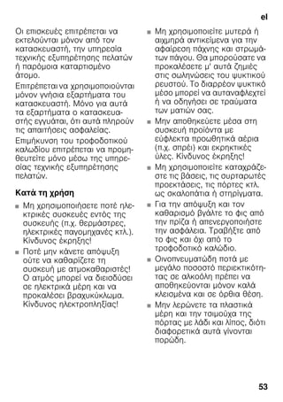 el
53
Οι επισκευές επιτρέπεται να
εκτελούνται μόνον από τον
κατασκευαστή, την υπηρεσία
τεχνικής εξυπηρέτησης πελατών
ή παρόμοια καταρτισμένο
άτομο.
Επιτρέπεται να χρησιμοποιούνται
μόνον γνήσια εξαρτήματα του
κατασκευαστή. Μόνο για αυτά
τα εξαρτήματα ο κατασκευα-
στής εγγυάται, ότι αυτά πληρούν
τις απαιτήσεις ασφαλείας.
Επιμήκυνση του τροφοδοτικού
καλωδίου επιτρέπεται να προμη-
θευτείτε μόνο μέσω της υπηρε-
σίας τεχνικής εξυπηρέτησης
πελατών.
Κατά τη χρήση
■ Μη χρησιμοποιήσετε ποτέ ηλε-
κτρικές συσκευές εντός της
συσκευής (π.χ. θερμάστρες,
ηλεκτρικές παγομηχανές κτλ.).
Κίνδυνος έκρηξης!
■ Ποτέ μην κάνετε απόψυξη
ούτε να καθαρίζετε τη
συσκευή με ατμοκαθαριστές!
Ο ατμός μπορεί να διεισδύσει
σε ηλεκτρικά μέρη και να
προκαλέσει βραχυκύκλωμα.
Κίνδυνος ηλεκτροπληξίας!
■ Μη χρησιμοποιείτε μυτερά ή
αιχμηρά αντικείμενα για την
αφαίρεση πάχνης και στρωμά-
των πάγου. Θα μπορούσατε να
προκαλέσετε μ' αυτά ζημιές
στις σωληνώσεις του ψυκτικού
ρευστού. Το διαρρέον ψυκτικό
μέσο μπορεί να αυταναφλεχτεί
ή να οδηγήσει σε τραύματα
των ματιών σας.
■ Μην αποθηκεύετε μέσα στη
συσκευή προϊόντα με
εύφλεκτα προωθητικά αέρια
(π.χ. σπρέι) και εκρηκτικές
ύλες. Κίνδυνος έκρηξης!
■ Μη χρησιμοποιείτε καταχράζε-
στε τις βάσεις, τις συρταρωτές
προεκτάσεις, τις πόρτες κτλ.
ως σκαλοπάτια ή στηρίγματα.
■ Για την απόψυξη και τον
καθαρισμό βγάλτε το φις από
την πρίζα ή απενεργοποιήστε
την ασφάλεια. Τραβήξτε από
το φις και όχι από το
τροφοδοτικό καλώδιο.
■ Οινοπνευματώδη ποτά με
μεγάλο ποσοστό περιεκτικότη-
τας σε αλκοόλη πρέπει να
αποθηκεύονται μόνον καλά
κλεισμένα και σε όρθια θέση.
■ Μην λερώνετε τα πλαστικά
μέρη και την τσιμούχα της
πόρτας με λάδι και λίπος, διότι
διαφορετικά αυτά γίνονται
πορώδη.
 