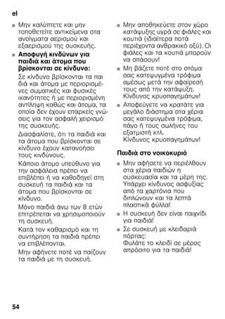 el
54
■ Μην καλύπτετε και μην
τοποθετείτε αντικείμενα στα
ανοίγματα αερισμού και
εξαερισμού της συσκευής.
■ Αποφυγή κινδύνων για
παιδιά και άτομα που
βρίσκονται σε κίνδυνο:
Σε κίνδυνο βρίσκονται τα παι
διά και άτομα με περιορισμέ-
νες σωματικές και φυσικές
ικανότητες ή με περιορισμένη
αντίληψη καθώς και άτομα, τα
οποία δεν έχουν επαρκείς γνώ-
σεις για τον ασφαλή χειρισμό
της συσκευής.
Διασφαλίστε, ότι τα παιδιά και
τα άτομα που βρίσκονται σε
κίνδυνο έχουν κατανοήσει
τους κινδύνους.
Κάποιο άτομο υπεύθυνο για
την ασφάλεια πρέπει να
επιβλέπει ή να καθοδηγεί στη
συσκευή τα παιδιά και τα
άτομα που βρίσκονται σε
κίνδυνο.
Μόνο παιδιά άνω των 8 ετών
επιτρέπεται να χρησιμοποιούν
τη συσκευή.
Κατά τον καθαρισμό και τη
συντήρηση τα παιδιά πρέπει
να επιβλέπονται.
Μην αφήνετε ποτέ να παίζουν
τα παιδιά με τη συσκευή.
■ Μην αποθηκεύετε στον χώρο
κατάψυξης υγρά σε φιάλες και
κουτιά (ιδιαίτερα ποτά
περιέχοντα ανθρακικό οξύ). Οι
φιάλες και τα κουτιά μπορούν
να σπάσουν!
■ Μη βάζετε ποτέ στο στόμα
σας κατεψυγμένα τρόφιμα
αμέσως μετά την αφαίρεσή
τους από την κατάψυξη.
Κίνδυνος κρυοπαγημάτων!
■ Αποφεύγετε να κρατάτε για
μεγάλο διάστημα στα χέρια
σας κατεψυγμένα τρόφιμα,
πάγο ή τους σωλήνες του
εξατμιστή κτλ.
Κίνδυνος κρυοπαγημάτων!
Παιδιά στο νοικοκυριό
■ Μην αφήσετε να περιέλθουν
στα χέρια παιδιών η
συσκευασία και τα μέρη της.
Υπάρχει κίνδυνος ασφυξίας
από τα χαρτόνια που
διπλώνουν και τα λεπτά
πλαστικά φύλλα!
■ Η συσκευή δεν είναι παιχνίδι
για παιδιά!
■ Σε συσκευή με κλειδαριά
πόρτας:
Φυλάτε το κλειδί σε μέρος
απρόσιτο για τα παιδιά!
 